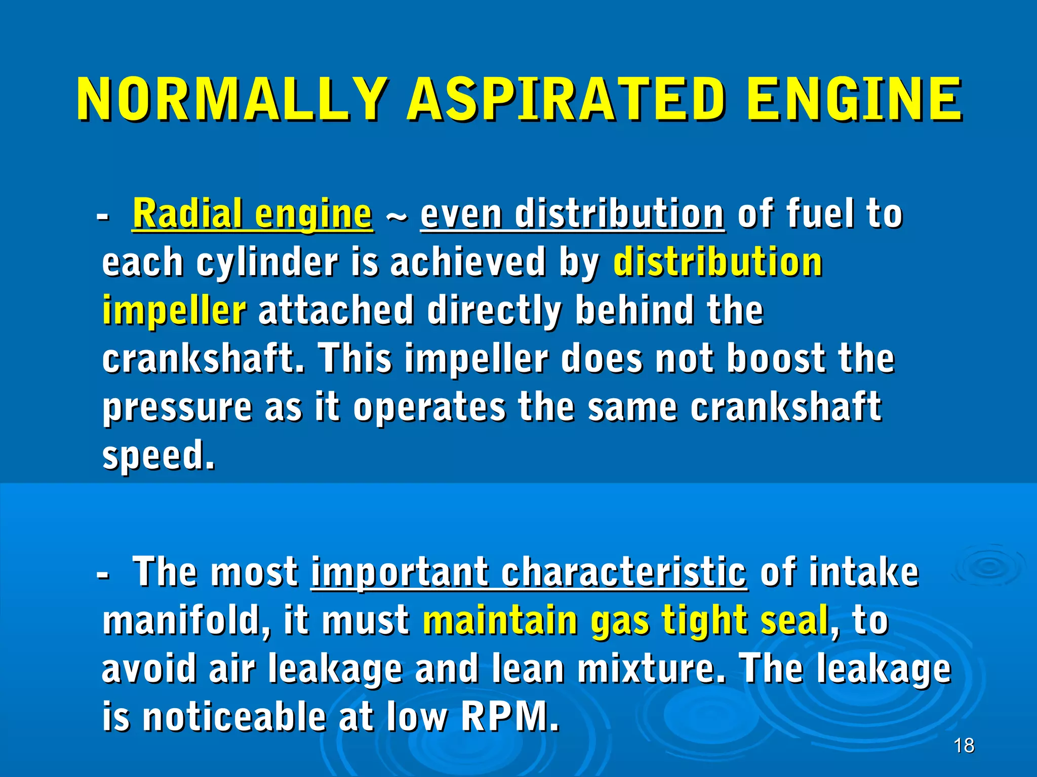 NNOORRMMAALLLLYY AASSPPIIRRAATTEEDD EENNGGIINNEE 
1188 
-- RRaaddiiaall eennggiinnee ~~ eevveenn ddiissttrriibbuuttiioonn ooff ffuueell ttoo 
eeaacchh ccyylliinnddeerr iiss aacchhiieevveedd bbyy ddiissttrriibbuuttiioonn 
iimmppeelllleerr aattttaacchheedd ddiirreeccttllyy bbeehhiinndd tthhee 
ccrraannkksshhaafftt.. TThhiiss iimmppeelllleerr ddooeess nnoott bboooosstt tthhee 
pprreessssuurree aass iitt ooppeerraatteess tthhee ssaammee ccrraannkksshhaafftt 
ssppeeeedd.. 
-- TThhee mmoosstt iimmppoorrttaanntt cchhaarraacctteerriissttiicc ooff iinnttaakkee 
mmaanniiffoolldd,, iitt mmuusstt mmaaiinnttaaiinn ggaass ttiigghhtt sseeaall,, ttoo 
aavvooiidd aaiirr lleeaakkaaggee aanndd lleeaann mmiixxttuurree.. TThhee lleeaakkaaggee 
iiss nnoottiicceeaabbllee aatt llooww RRPPMM.. 
 