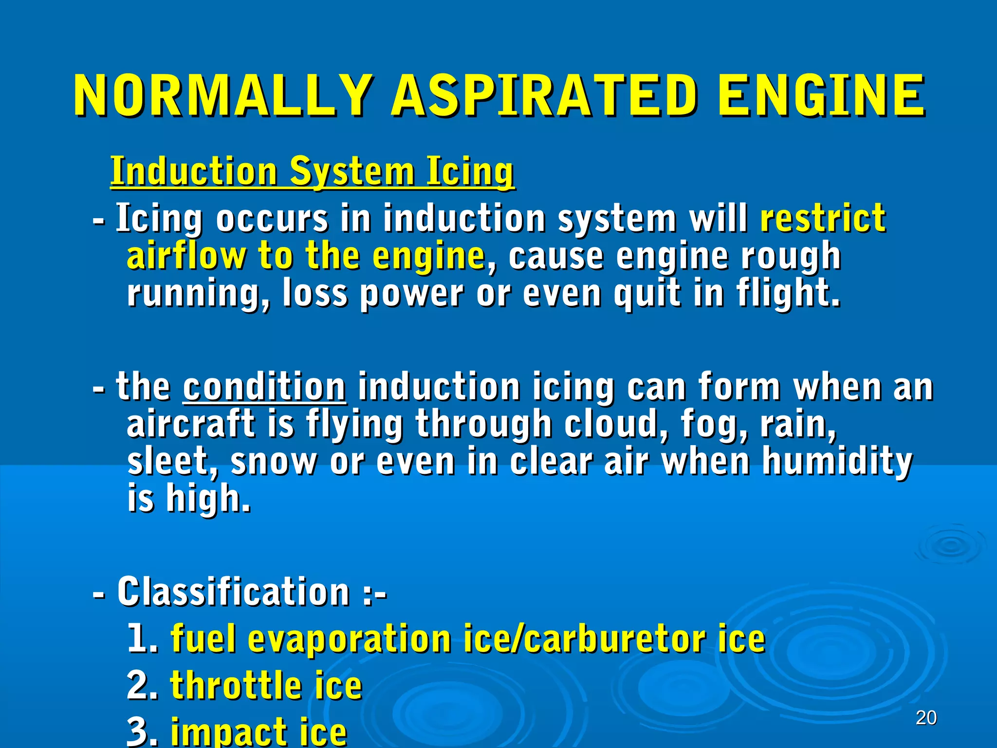 NNOORRMMAALLLLYY AASSPPIIRRAATTEEDD EENNGGIINNEE 
IInndduuccttiioonn SSyysstteemm IIcciinngg 
-- IIcciinngg ooccccuurrss iinn iinndduuccttiioonn ssyysstteemm wwiillll rreessttrriicctt 
aaiirrffllooww ttoo tthhee eennggiinnee,, ccaauussee eennggiinnee rroouugghh 
rruunnnniinngg,, lloossss ppoowweerr oorr eevveenn qquuiitt iinn fflliigghhtt.. 
-- tthhee ccoonnddiittiioonn iinndduuccttiioonn iicciinngg ccaann ffoorrmm wwhheenn aann 
aaiirrccrraafftt iiss ffllyyiinngg tthhrroouugghh cclloouudd,, ffoogg,, rraaiinn,, 
sslleeeett,, ssnnooww oorr eevveenn iinn cclleeaarr aaiirr wwhheenn hhuummiiddiittyy 
iiss hhiigghh.. 
-- CCllaassssiiffiiccaattiioonn ::-- 
11.. ffuueell eevvaappoorraattiioonn iiccee//ccaarrbbuurreettoorr iiccee 
22.. tthhrroottttllee iiccee 
33.. iimmppaacctt iiccee 
2200 
 