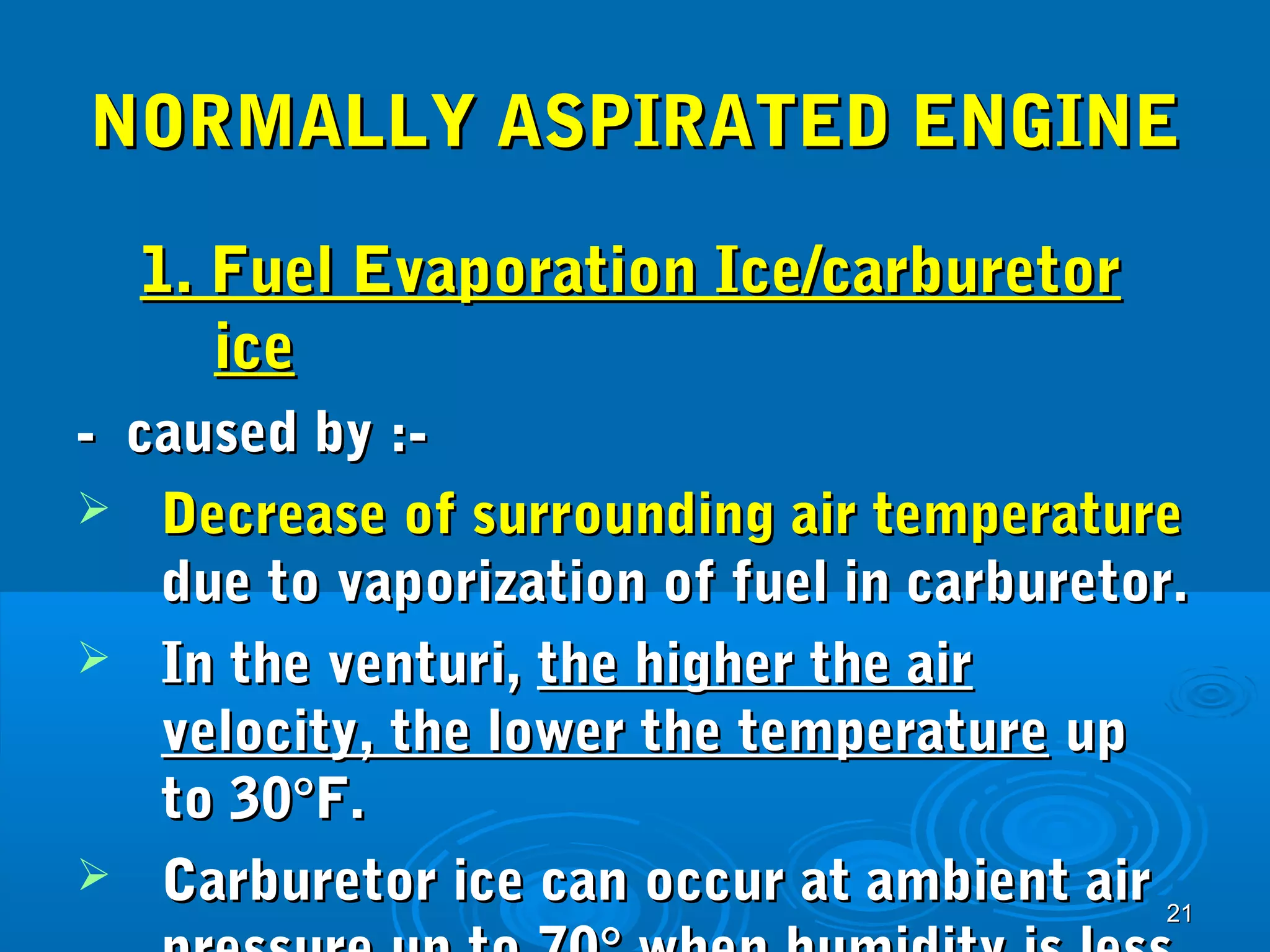 NNOORRMMAALLLLYY AASSPPIIRRAATTEEDD EENNGGIINNEE 
11.. FFuueell EEvvaappoorraattiioonn IIccee//ccaarrbbuurreettoorr 
2211 
iiccee 
-- ccaauusseedd bbyy ::-- 
 DDeeccrreeaassee ooff ssuurrrroouunnddiinngg aaiirr tteemmppeerraattuurree 
dduuee ttoo vvaappoorriizzaattiioonn ooff ffuueell iinn ccaarrbbuurreettoorr.. 
 IInn tthhee vveennttuurrii,, tthhee hhiigghheerr tthhee aaiirr 
vveelloocciittyy,, tthhee lloowweerr tthhee tteemmppeerraattuurree uupp 
ttoo 3300°°FF.. 
 CCaarrbbuurreettoorr iiccee ccaann ooccccuurr aatt aammbbiieenntt aaiirr 
pprreessssuurree uupp ttoo 7700°° wwhheenn hhuummiiddiittyy iiss lleessss 
 