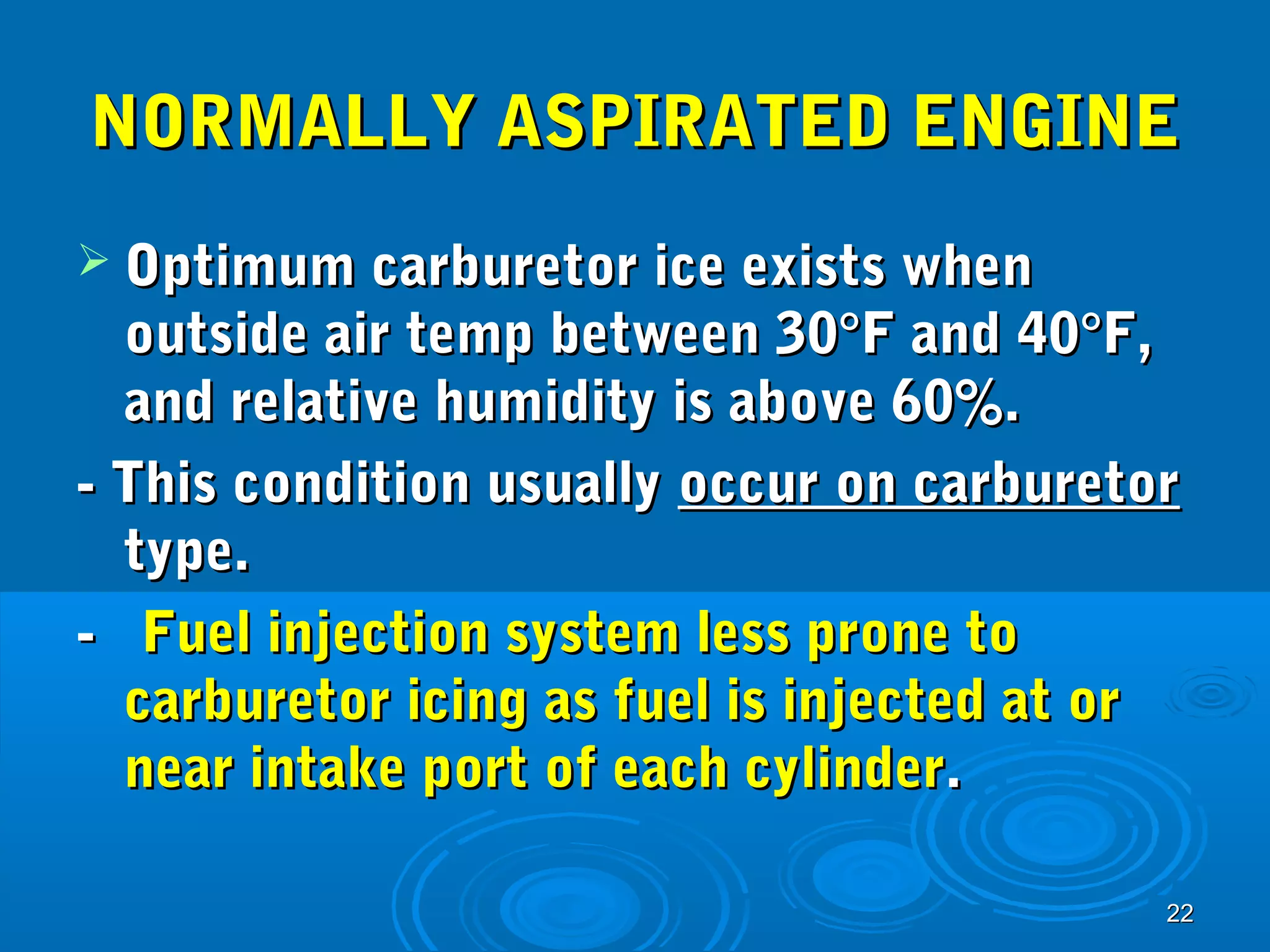 NNOORRMMAALLLLYY AASSPPIIRRAATTEEDD EENNGGIINNEE 
 OOppttiimmuumm ccaarrbbuurreettoorr iiccee eexxiissttss wwhheenn 
oouuttssiiddee aaiirr tteemmpp bbeettwweeeenn 3300°°FF aanndd 4400°°FF,, 
aanndd rreellaattiivvee hhuummiiddiittyy iiss aabboovvee 600%%.. 
-- TThhiiss ccoonnddiittiioonn uussuuaallllyy ooccccuurr oonn ccaarrbbuurreettoorr 
ttyyppee.. 
-- FFuueell iinnjjeeccttiioonn ssyysstteemm lleessss pprroonnee ttoo 
ccaarrbbuurreettoorr iicciinngg aass ffuueell iiss iinnjjeecctteedd aatt oorr 
nneeaarr iinnttaakkee ppoorrtt ooff eeaacchh ccyylliinnddeerr.. 
2222 
 
