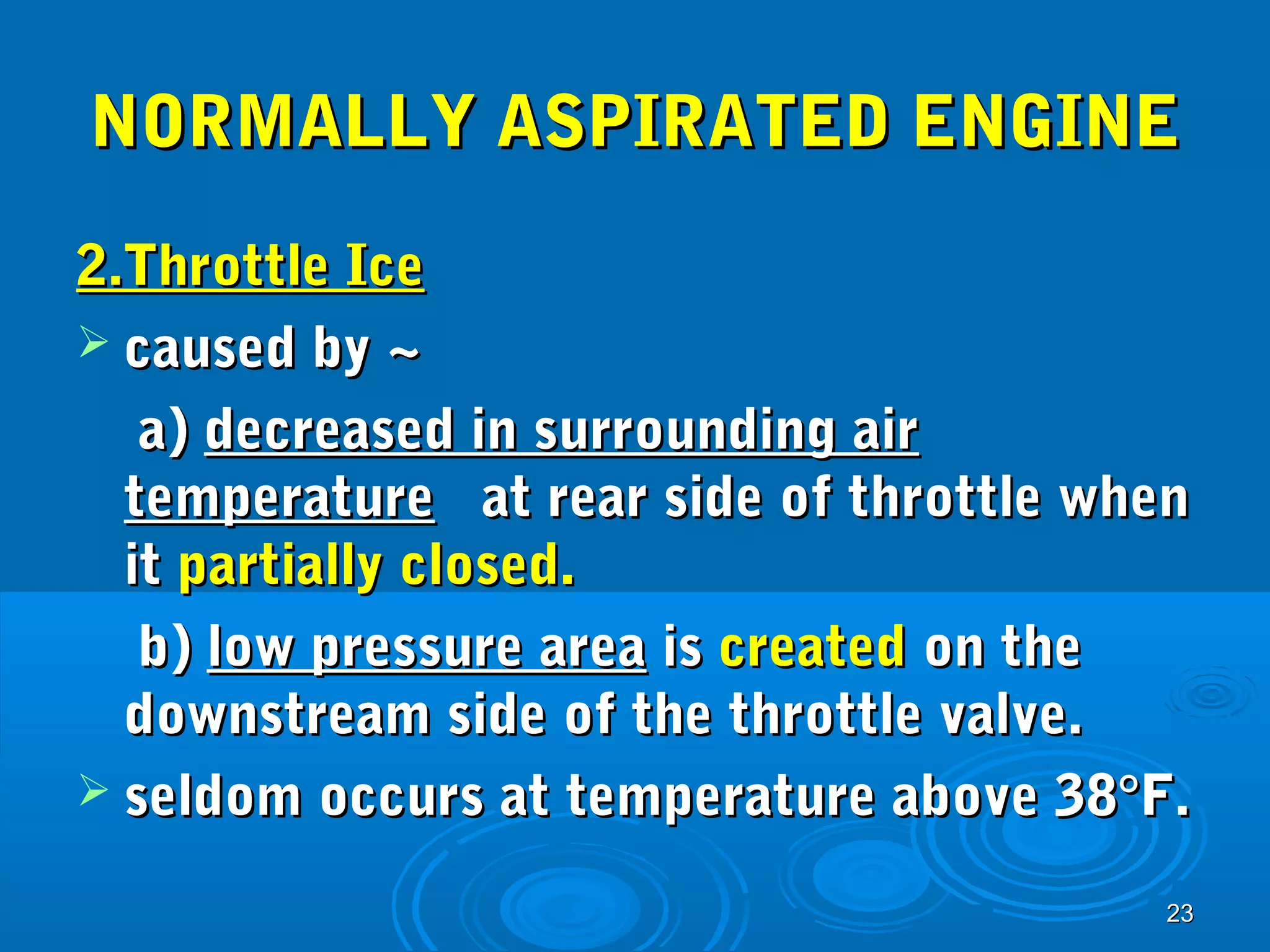 NNOORRMMAALLLLYY AASSPPIIRRAATTEEDD EENNGGIINNEE 
22..TThhrroottttllee IIccee 
 ccaauusseedd bbyy ~~ 
aa)) ddeeccrreeaasseedd iinn ssuurrrroouunnddiinngg aaiirr 
tteemmppeerraattuurree aatt rreeaarr ssiiddee ooff tthhrroottttllee wwhheenn 
iitt ppaarrttiiaallllyy cclloosseedd.. 
bb)) llooww pprreessssuurree aarreeaa iiss ccrreeaatteedd oonn tthhee 
ddoowwnnssttrreeaamm ssiiddee ooff tthhee tthhrroottttllee vvaallvvee.. 
 sseellddoomm ooccccuurrss aatt tteemmppeerraattuurree aabboovvee 3388°°FF.. 
2233 
 