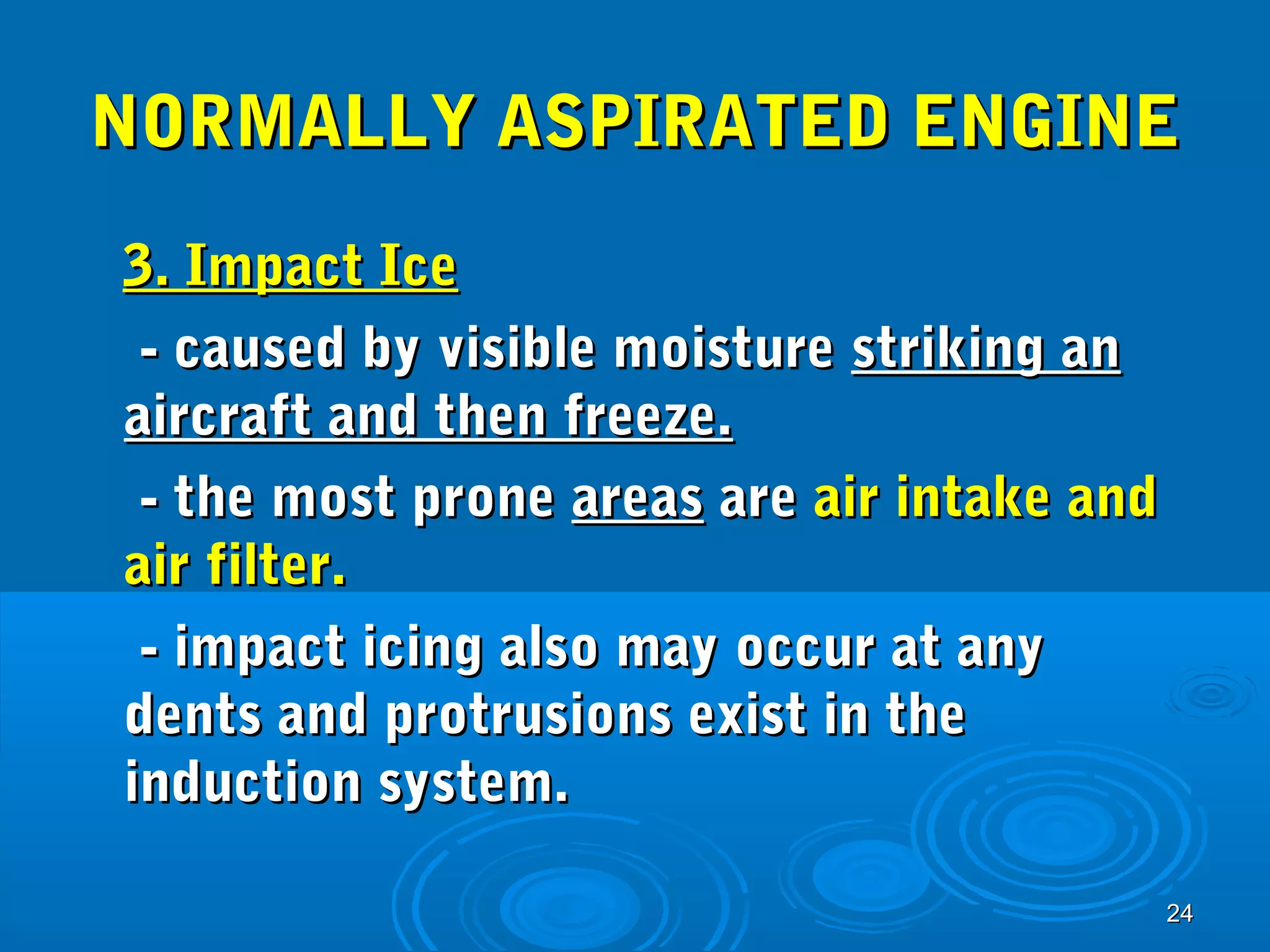 NNOORRMMAALLLLYY AASSPPIIRRAATTEEDD EENNGGIINNEE 
33.. IImmppaacctt IIccee 
-- ccaauusseedd bbyy vviissiibbllee mmooiissttuurree ssttrriikkiinngg aann 
aaiirrccrraafftt aanndd tthheenn ffrreeeezzee.. 
-- tthhee mmoosstt pprroonnee aarreeaass aarree aaiirr iinnttaakkee aanndd 
aaiirr ffiilltteerr.. 
-- iimmppaacctt iicciinngg aallssoo mmaayy ooccccuurr aatt aannyy 
ddeennttss aanndd pprroottrruussiioonnss eexxiisstt iinn tthhee 
iinndduuccttiioonn ssyysstteemm.. 
2244 
 