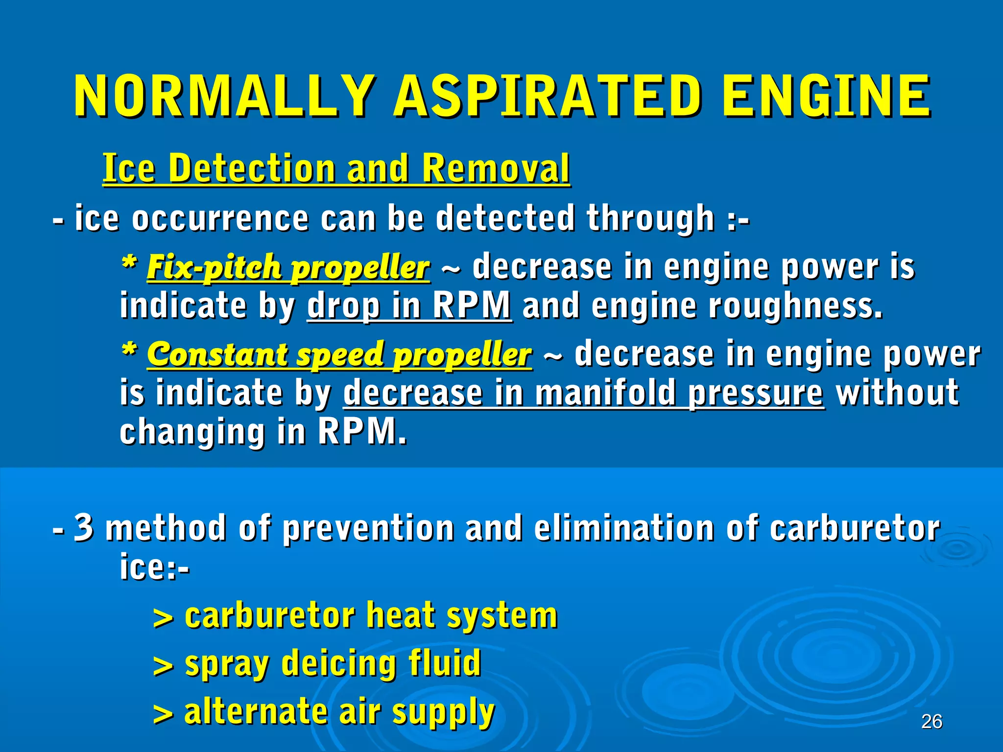 NNOORRMMAALLLLYY AASSPPIIRRAATTEEDD EENNGGIINNEE 
IIccee DDeetteeccttiioonn aanndd RReemmoovvaall 
-- iiccee ooccccuurrrreennccee ccaann bbee ddeetteecctteedd tthhrroouugghh ::-- 
** FFiixx--ppiittcchh pprrooppeelllleerr ~~ ddeeccrreeaassee iinn eennggiinnee ppoowweerr iiss 
iinnddiiccaattee bbyy ddrroopp iinn RRPPMM aanndd eennggiinnee rroouugghhnneessss.. 
** CCoonnssttaanntt ssppeeeedd pprrooppeelllleerr ~~ ddeeccrreeaassee iinn eennggiinnee ppoowweerr 
iiss iinnddiiccaattee bbyy ddeeccrreeaassee iinn mmaanniiffoolldd pprreessssuurree wwiitthhoouutt 
cchhaannggiinngg iinn RRPPMM.. 
-- 33 mmeetthhoodd ooff pprreevveennttiioonn aanndd eelliimmiinnaattiioonn ooff ccaarrbbuurreettoorr 
2266 
iiccee::-- 
>> ccaarrbbuurreettoorr hheeaatt ssyysstteemm 
>> sspprraayy ddeeiicciinngg fflluuiidd 
>> aalltteerrnnaattee aaiirr ssuuppppllyy 
 