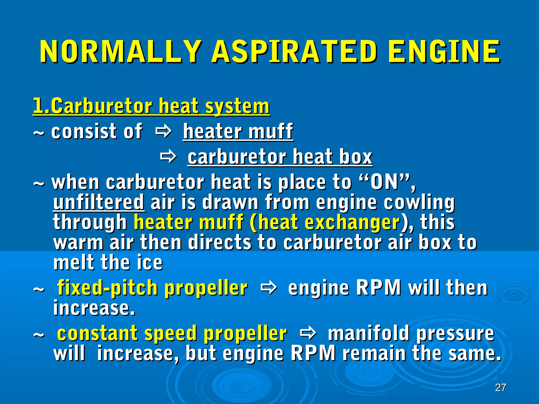 NNOORRMMAALLLLYY AASSPPIIRRAATTEEDD EENNGGIINNEE 
11..CCaarrbbuurreettoorr hheeaatt ssyysstteemm 
~~ ccoonnssiisstt ooff  hheeaatteerr mmuuffff 
2277 
 ccaarrbbuurreettoorr hheeaatt bbooxx 
~~ wwhheenn ccaarrbbuurreettoorr hheeaatt iiss ppllaaccee ttoo ““OONN””,, 
uunnffiilltteerreedd aaiirr iiss ddrraawwnn ffrroomm eennggiinnee ccoowwlliinngg 
tthhrroouugghh hheeaatteerr mmuuffff ((hheeaatt eexxcchhaannggeerr)),, tthhiiss 
wwaarrmm aaiirr tthheenn ddiirreeccttss ttoo ccaarrbbuurreettoorr aaiirr bbooxx ttoo 
mmeelltt tthhee iiccee 
~~ ffiixxeedd--ppiittcchh pprrooppeelllleerr  eennggiinnee RRPPMM wwiillll tthheenn 
iinnccrreeaassee.. 
~~ ccoonnssttaanntt ssppeeeedd pprrooppeelllleerr  mmaanniiffoolldd pprreessssuurree 
wwiillll iinnccrreeaassee,, bbuutt eennggiinnee RRPPMM rreemmaaiinn tthhee ssaammee.. 
 