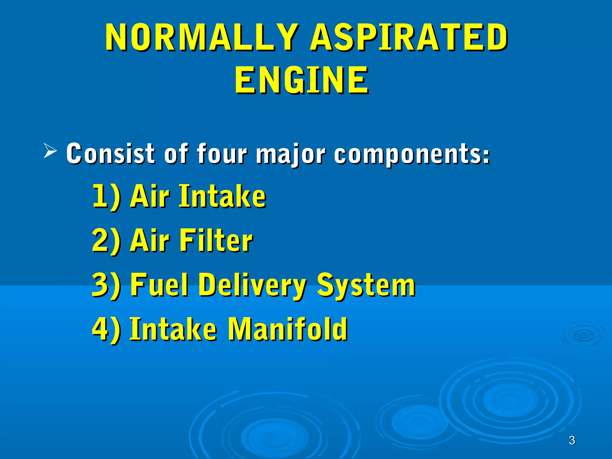 33 
NNOORRMMAALLLLYY AASSPPIIRRAATTEEDD 
EENNGGIINNEE 
 CCoonnssiisstt ooff ffoouurr mmaajjoorr ccoommppoonneennttss:: 
11)) AAiirr IInnttaakkee 
22)) AAiirr FFiilltteerr 
33)) FFuueell DDeelliivveerryy SSyysstteemm 
44)) IInnttaakkee MMaanniiffoolldd 
 