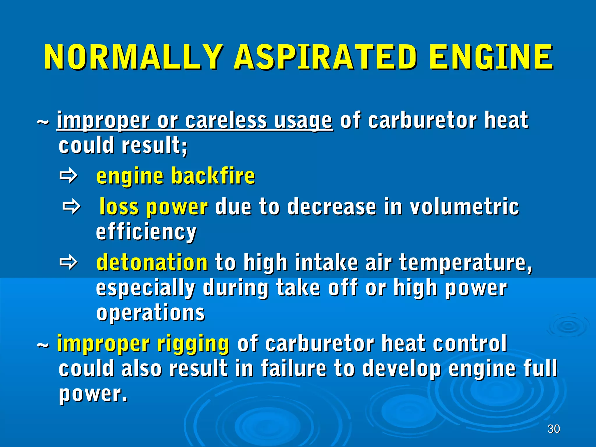 NNOORRMMAALLLLYY AASSPPIIRRAATTEEDD EENNGGIINNEE 
~~ iimmpprrooppeerr oorr ccaarreelleessss uussaaggee ooff ccaarrbbuurreettoorr hheeaatt 
ccoouulldd rreessuulltt;; 
 eennggiinnee bbaacckkffiirree 
 lloossss ppoowweerr dduuee ttoo ddeeccrreeaassee iinn vvoolluummeettrriicc 
3300 
eeffffiicciieennccyy 
 ddeettoonnaattiioonn ttoo hhiigghh iinnttaakkee aaiirr tteemmppeerraattuurree,, 
eessppeecciiaallllyy dduurriinngg ttaakkee ooffff oorr hhiigghh ppoowweerr 
ooppeerraattiioonnss 
~~ iimmpprrooppeerr rriiggggiinngg ooff ccaarrbbuurreettoorr hheeaatt ccoonnttrrooll 
ccoouulldd aallssoo rreessuulltt iinn ffaaiilluurree ttoo ddeevveelloopp eennggiinnee ffuullll 
ppoowweerr.. 
 