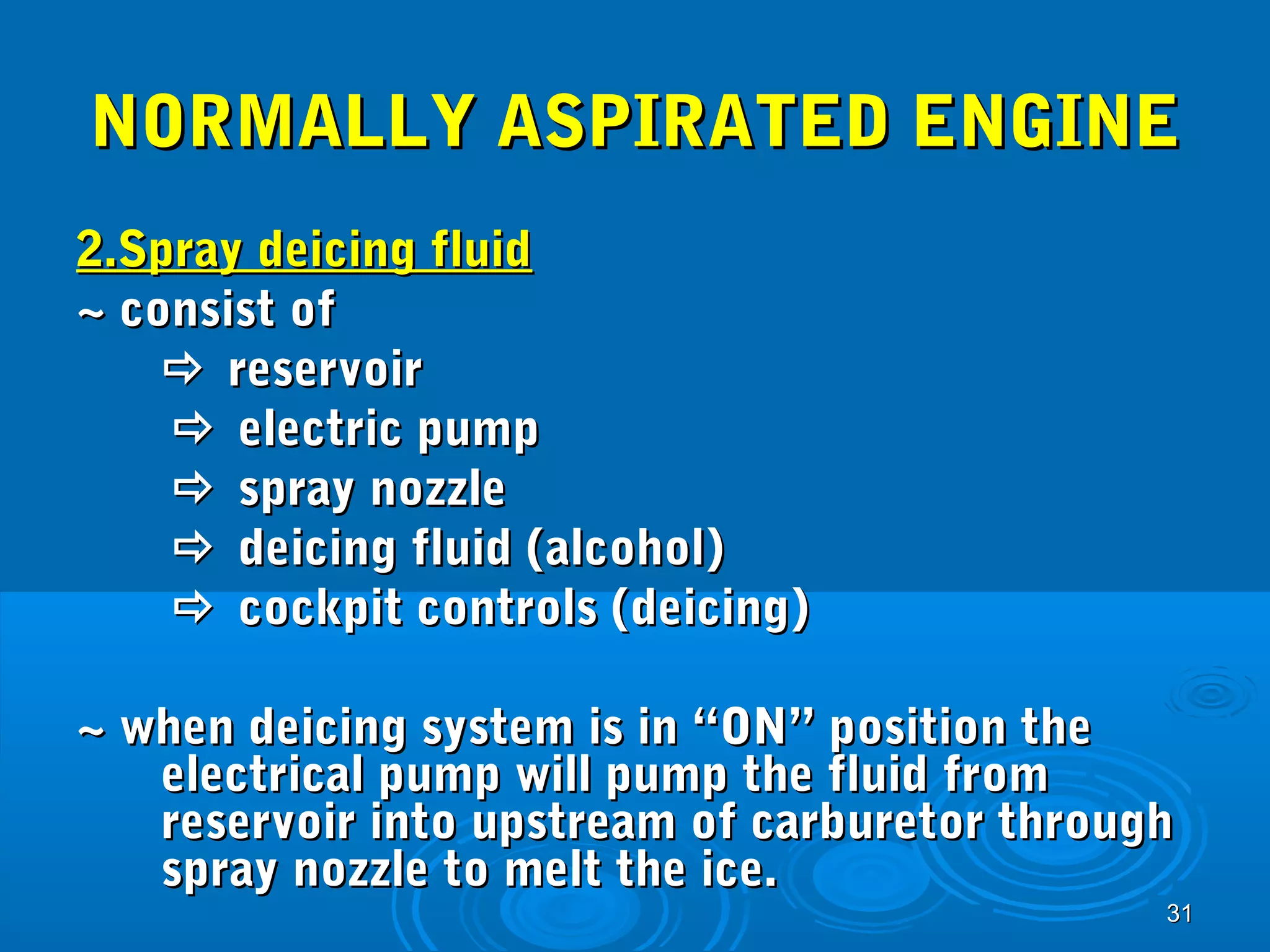 NNOORRMMAALLLLYY AASSPPIIRRAATTEEDD EENNGGIINNEE 
22..SSpprraayy ddeeiicciinngg fflluuiidd 
~~ ccoonnssiisstt ooff 
3311 
 rreesseerrvvooiirr 
 eelleeccttrriicc ppuummpp 
 sspprraayy nnoozzzzllee 
 ddeeiicciinngg fflluuiidd ((aallccoohhooll)) 
 ccoocckkppiitt ccoonnttrroollss ((ddeeiicciinngg)) 
~~ wwhheenn ddeeiicciinngg ssyysstteemm iiss iinn ““OONN”” ppoossiittiioonn tthhee 
eelleeccttrriiccaall ppuummpp wwiillll ppuummpp tthhee fflluuiidd ffrroomm 
rreesseerrvvooiirr iinnttoo uuppssttrreeaamm ooff ccaarrbbuurreettoorr tthhrroouugghh 
sspprraayy nnoozzzzllee ttoo mmeelltt tthhee iiccee.. 
 