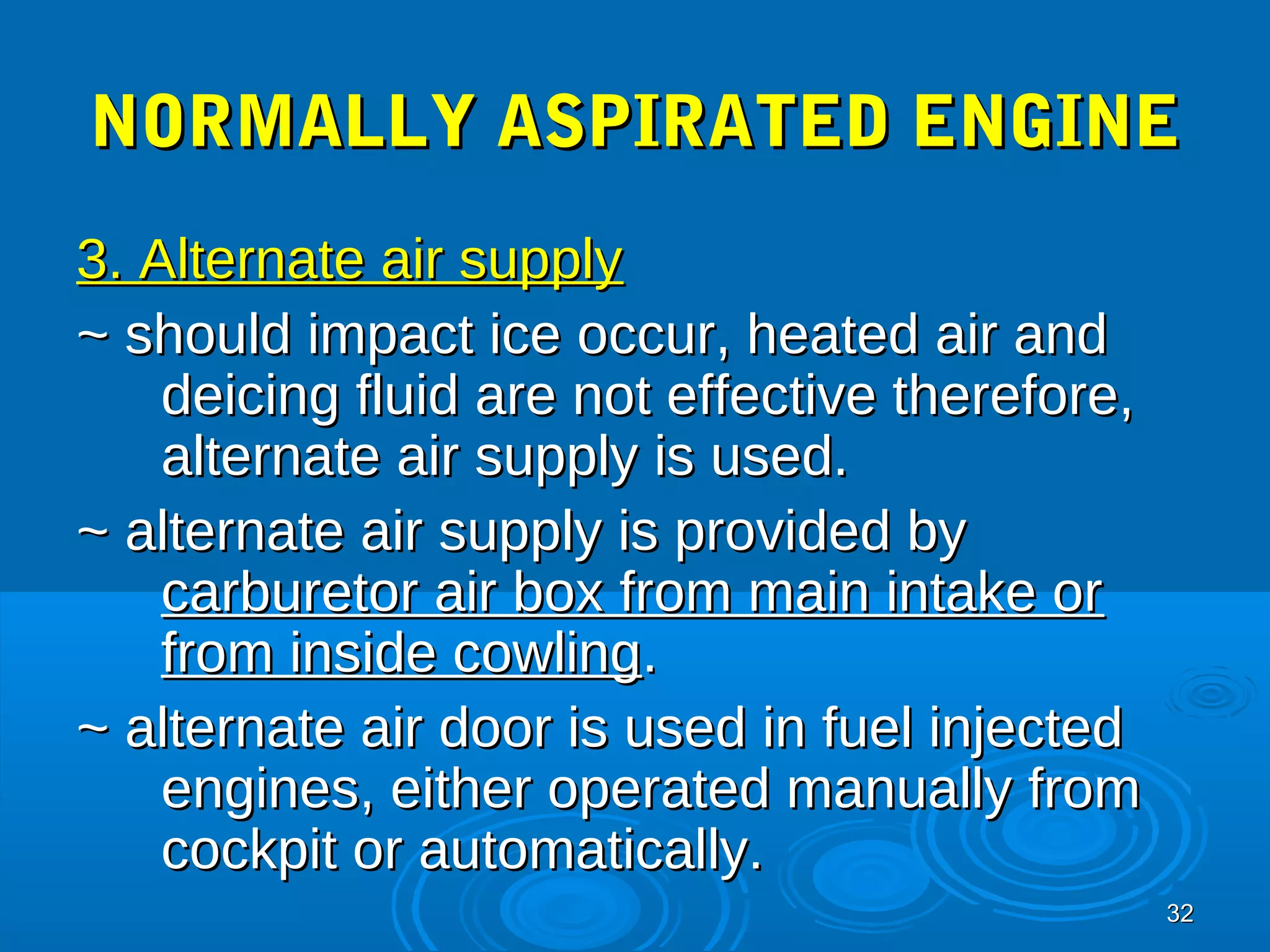 NNOORRMMAALLLLYY AASSPPIIRRAATTEEDD EENNGGIINNEE 
33.. AAlltteerrnnaattee aaiirr ssuuppppllyy 
~~ sshhoouulldd iimmppaacctt iiccee ooccccuurr,, hheeaatteedd aaiirr aanndd 
3322 
ddeeiicciinngg fflluuiidd aarree nnoott eeffffeeccttiivvee tthheerreeffoorree,, 
aalltteerrnnaattee aaiirr ssuuppppllyy iiss uusseedd.. 
~~ aalltteerrnnaattee aaiirr ssuuppppllyy iiss pprroovviiddeedd bbyy 
ccaarrbbuurreettoorr aaiirr bbooxx ffrroomm mmaaiinn iinnttaakkee oorr 
ffrroomm iinnssiiddee ccoowwlliinngg.. 
~~ aalltteerrnnaattee aaiirr ddoooorr iiss uusseedd iinn ffuueell iinnjjeecctteedd 
eennggiinneess,, eeiitthheerr ooppeerraatteedd mmaannuuaallllyy ffrroomm 
ccoocckkppiitt oorr aauuttoommaattiiccaallllyy.. 
 