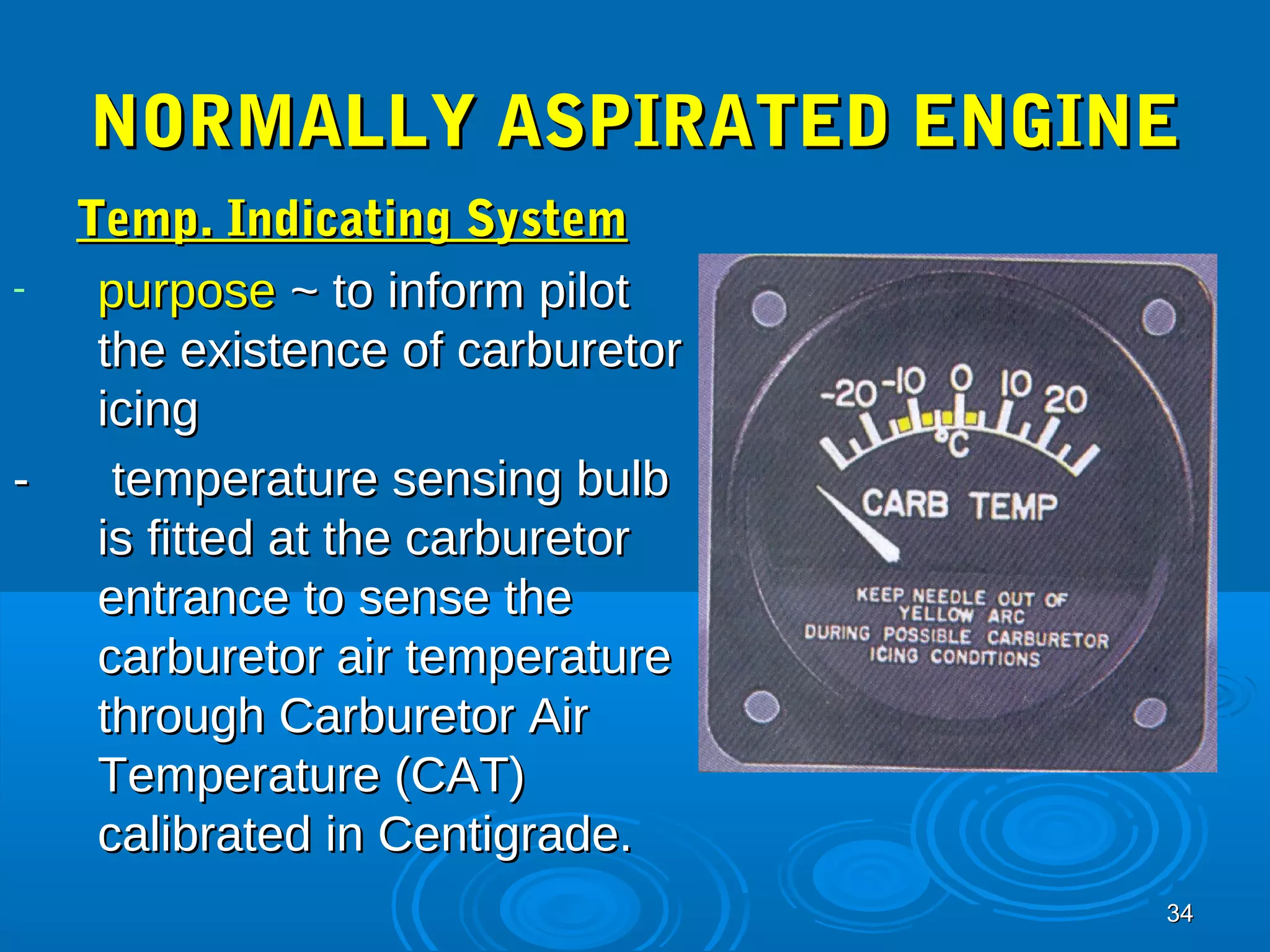 NNOORRMMAALLLLYY AASSPPIIRRAATTEEDD EENNGGIINNEE 
TTeemmpp.. IInnddiiccaattiinngg SSyysstteemm 
3344 
- ppuurrppoossee ~~ ttoo iinnffoorrmm ppiilloott 
tthhee eexxiisstteennccee ooff ccaarrbbuurreettoorr 
iicciinngg 
-- tteemmppeerraattuurree sseennssiinngg bbuullbb 
iiss ffiitttteedd aatt tthhee ccaarrbbuurreettoorr 
eennttrraannccee ttoo sseennssee tthhee 
ccaarrbbuurreettoorr aaiirr tteemmppeerraattuurree 
tthhrroouugghh CCaarrbbuurreettoorr AAiirr 
TTeemmppeerraattuurree ((CCAATT)) 
ccaalliibbrraatteedd iinn CCeennttiiggrraaddee.. 
 
