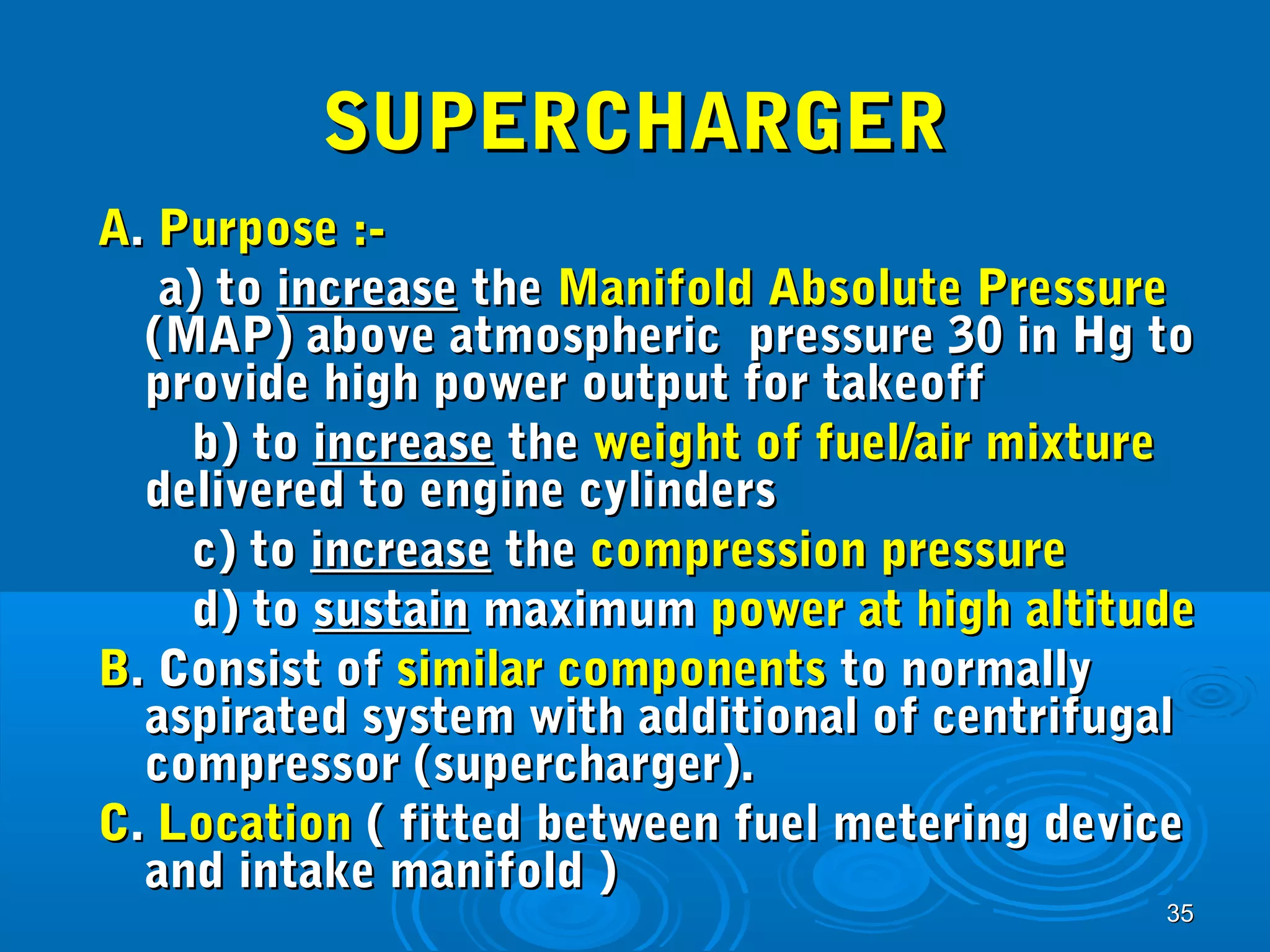 3355 
SSUUPPEERRCCHHAARRGGEERR 
AA.. PPuurrppoossee ::-- 
aa)) ttoo iinnccrreeaassee tthhee MMaanniiffoolldd AAbbssoolluuttee PPrreessssuurree 
((MMAAPP)) aabboovvee aattmmoosspphheerriicc pprreessssuurree 3300 iinn HHgg ttoo 
pprroovviiddee hhiigghh ppoowweerr oouuttppuutt ffoorr ttaakkeeooffff 
bb)) ttoo iinnccrreeaassee tthhee wweeiigghhtt ooff ffuueell//aaiirr mmiixxttuurree 
ddeelliivveerreedd ttoo eennggiinnee ccyylliinnddeerrss 
cc)) ttoo iinnccrreeaassee tthhee ccoommpprreessssiioonn pprreessssuurree 
dd)) ttoo ssuussttaaiinn mmaaxxiimmuumm ppoowweerr aatt hhiigghh aallttiittuuddee 
BB.. CCoonnssiisstt ooff ssiimmiillaarr ccoommppoonneennttss ttoo nnoorrmmaallllyy 
aassppiirraatteedd ssyysstteemm wwiitthh aaddddiittiioonnaall ooff cceennttrriiffuuggaall 
ccoommpprreessssoorr ((ssuuppeerrcchhaarrggeerr)).. 
CC.. LLooccaattiioonn (( ffiitttteedd bbeettwweeeenn ffuueell mmeetteerriinngg ddeevviiccee 
aanndd iinnttaakkee mmaanniiffoolldd )) 
 