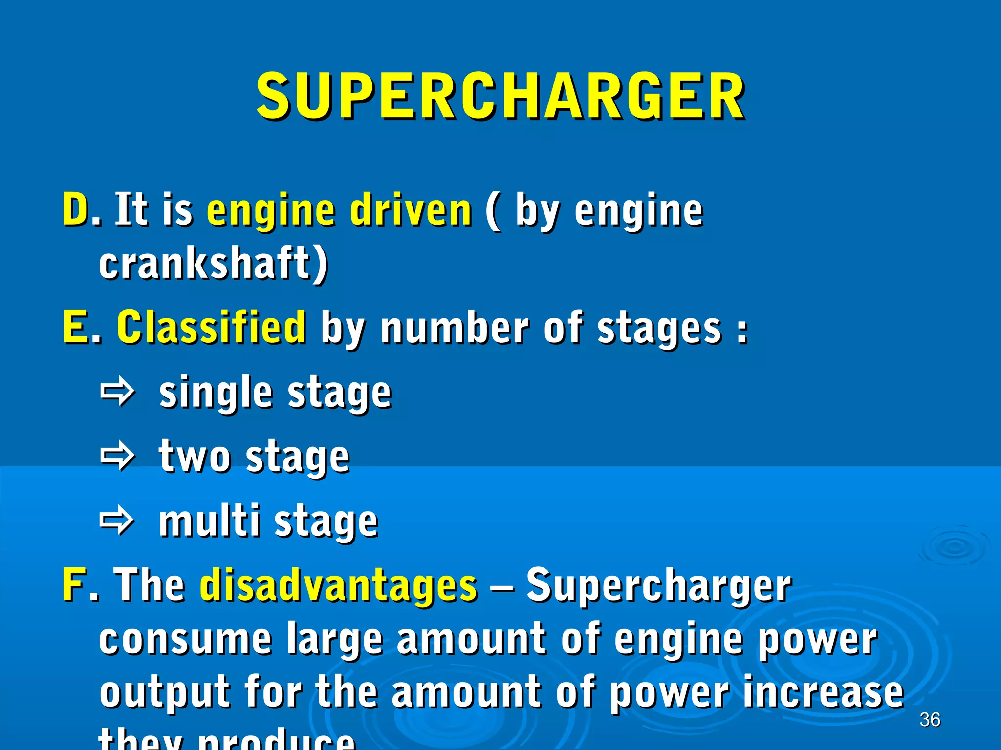 3366 
SSUUPPEERRCCHHAARRGGEERR 
DD.. IItt iiss eennggiinnee ddrriivveenn (( bbyy eennggiinnee 
ccrraannkksshhaafftt)) 
EE.. CCllaassssiiffiieedd bbyy nnuummbbeerr ooff ssttaaggeess :: 
 ssiinnggllee ssttaaggee 
 ttwwoo ssttaaggee 
 mmuullttii ssttaaggee 
FF.. TThhee ddiissaaddvvaannttaaggeess –– SSuuppeerrcchhaarrggeerr 
ccoonnssuummee llaarrggee aammoouunntt ooff eennggiinnee ppoowweerr 
oouuttppuutt ffoorr tthhee aammoouunntt ooff ppoowweerr iinnccrreeaassee 
tthheeyy pprroodduuccee 
 