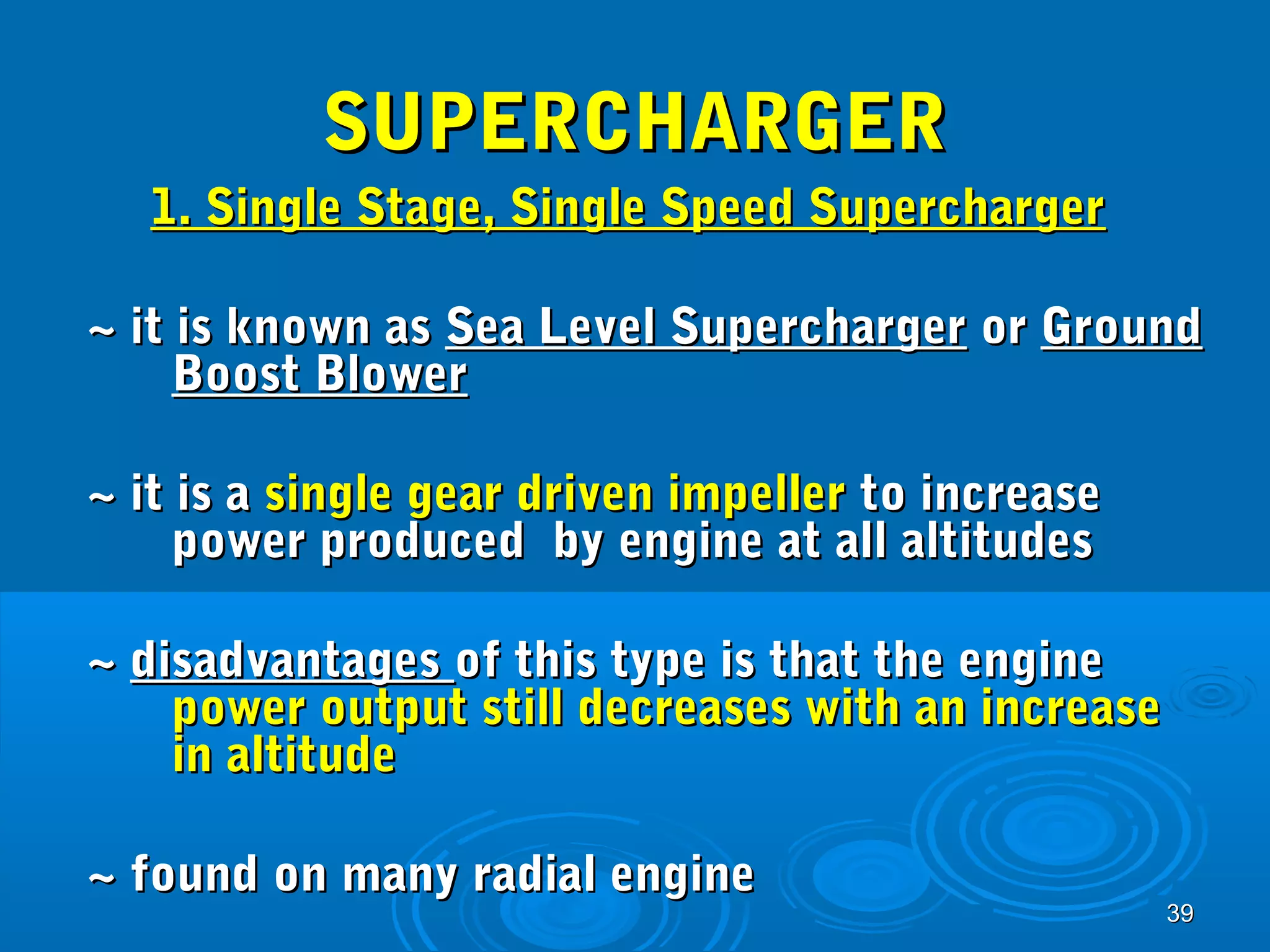 3399 
SSUUPPEERRCCHHAARRGGEERR 
11.. SSiinnggllee SSttaaggee,, SSiinnggllee SSppeeeedd SSuuppeerrcchhaarrggeerr 
~~ iitt iiss kknnoowwnn aass SSeeaa LLeevveell SSuuppeerrcchhaarrggeerr oorr GGrroouunndd 
BBoooosstt BBlloowweerr 
~~ iitt iiss aa ssiinnggllee ggeeaarr ddrriivveenn iimmppeelllleerr ttoo iinnccrreeaassee 
ppoowweerr pprroodduucceedd bbyy eennggiinnee aatt aallll aallttiittuuddeess 
~~ ddiissaaddvvaannttaaggeess ooff tthhiiss ttyyppee iiss tthhaatt tthhee eennggiinnee 
ppoowweerr oouuttppuutt ssttiillll ddeeccrreeaasseess wwiitthh aann iinnccrreeaassee 
iinn aallttiittuuddee 
~~ ffoouunndd oonn mmaannyy rraaddiiaall eennggiinnee 
 