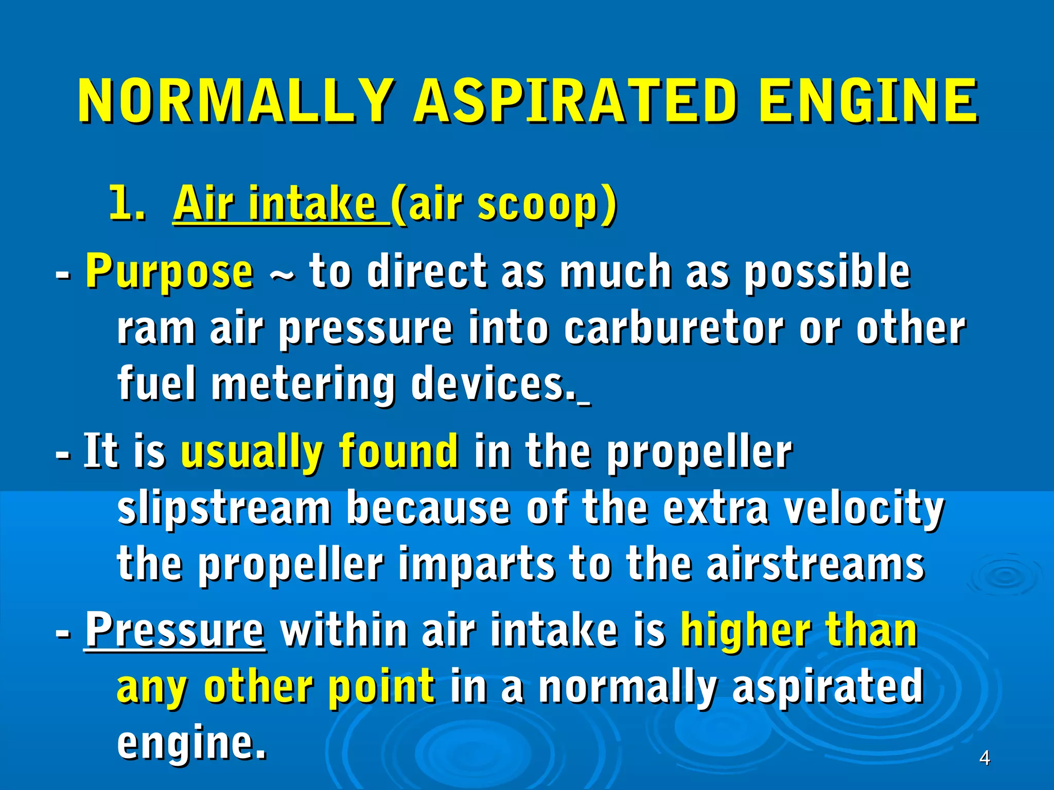 NNOORRMMAALLLLYY AASSPPIIRRAATTEEDD EENNGGIINNEE 
11.. AAiirr iinnttaakkee ((aaiirr ssccoooopp)) 
-- PPuurrppoossee ~~ ttoo ddiirreecctt aass mmuucchh aass ppoossssiibbllee 
44 
rraamm aaiirr pprreessssuurree iinnttoo ccaarrbbuurreettoorr oorr ootthheerr 
ffuueell mmeetteerriinngg ddeevviicceess.. 
-- IItt iiss uussuuaallllyy ffoouunndd iinn tthhee pprrooppeelllleerr 
sslliippssttrreeaamm bbeeccaauussee ooff tthhee eexxttrraa vveelloocciittyy 
tthhee pprrooppeelllleerr iimmppaarrttss ttoo tthhee aaiirrssttrreeaammss 
-- PPrreessssuurree wwiitthhiinn aaiirr iinnttaakkee iiss hhiigghheerr tthhaann 
aannyy ootthheerr ppooiinntt iinn aa nnoorrmmaallllyy aassppiirraatteedd 
eennggiinnee.. 
 