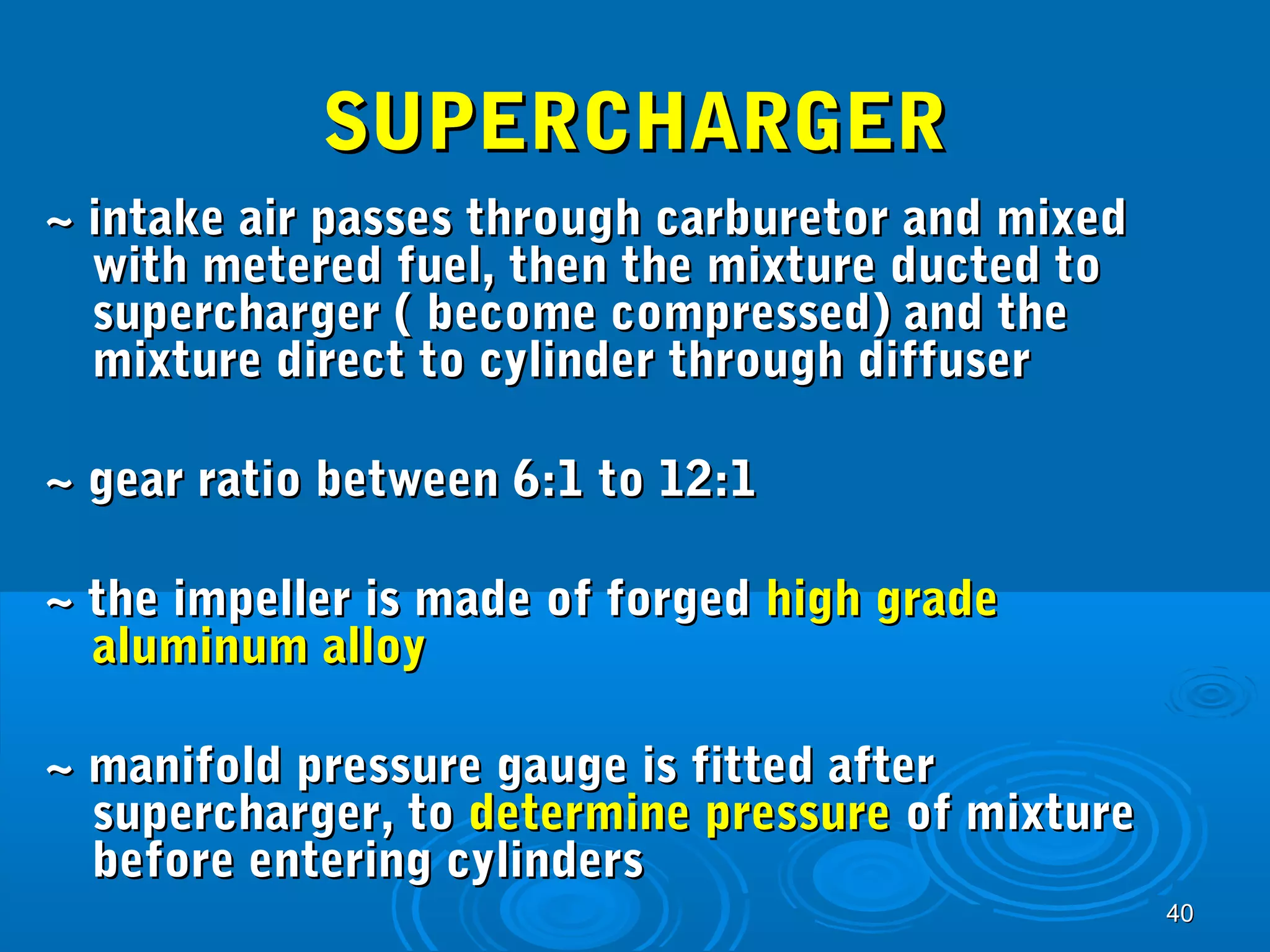 4400 
SSUUPPEERRCCHHAARRGGEERR 
~~ iinnttaakkee aaiirr ppaasssseess tthhrroouugghh ccaarrbbuurreettoorr aanndd mmiixxeedd 
wwiitthh mmeetteerreedd ffuueell,, tthheenn tthhee mmiixxttuurree dduucctteedd ttoo 
ssuuppeerrcchhaarrggeerr (( bbeeccoommee ccoommpprreesssseedd)) aanndd tthhee 
mmiixxttuurree ddiirreecctt ttoo ccyylliinnddeerr tthhrroouugghh ddiiffffuusseerr 
~~ ggeeaarr rraattiioo bbeettwweeeenn 6::11 ttoo 1122::11 
~~ tthhee iimmppeelllleerr iiss mmaaddee ooff ffoorrggeedd hhiigghh ggrraaddee 
aalluummiinnuumm aallllooyy 
~~ mmaanniiffoolldd pprreessssuurree ggaauuggee iiss ffiitttteedd aafftteerr 
ssuuppeerrcchhaarrggeerr,, ttoo ddeetteerrmmiinnee pprreessssuurree ooff mmiixxttuurree 
bbeeffoorree eenntteerriinngg ccyylliinnddeerrss 
 
