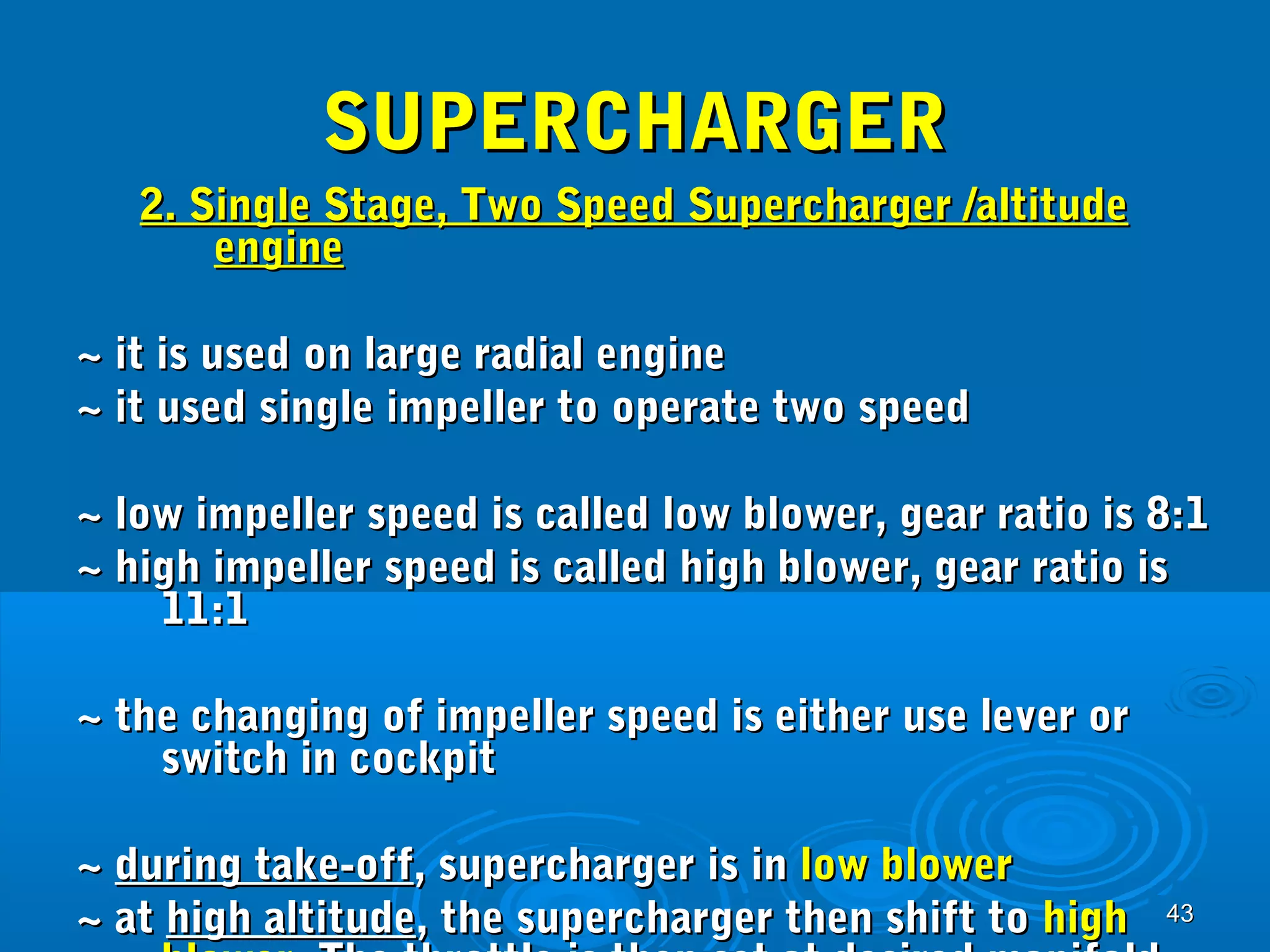 4433 
SSUUPPEERRCCHHAARRGGEERR 
22.. SSiinnggllee SSttaaggee,, TTwwoo SSppeeeedd SSuuppeerrcchhaarrggeerr //aallttiittuuddee 
eennggiinnee 
~~ iitt iiss uusseedd oonn llaarrggee rraaddiiaall eennggiinnee 
~~ iitt uusseedd ssiinnggllee iimmppeelllleerr ttoo ooppeerraattee ttwwoo ssppeeeedd 
~~ llooww iimmppeelllleerr ssppeeeedd iiss ccaalllleedd llooww bblloowweerr,, ggeeaarr rraattiioo iiss 88::11 
~~ hhiigghh iimmppeelllleerr ssppeeeedd iiss ccaalllleedd hhiigghh bblloowweerr,, ggeeaarr rraattiioo iiss 
1111::11 
~~ tthhee cchhaannggiinngg ooff iimmppeelllleerr ssppeeeedd iiss eeiitthheerr uussee lleevveerr oorr 
sswwiittcchh iinn ccoocckkppiitt 
~~ dduurriinngg ttaakkee--ooffff,, ssuuppeerrcchhaarrggeerr iiss iinn llooww bblloowweerr 
~~ aatt hhiigghh aallttiittuuddee,, tthhee ssuuppeerrcchhaarrggeerr tthheenn sshhiifftt ttoo hhiigghh 
bblloowweerr.. TThhee tthhrroottttllee iiss tthheenn sseett aatt ddeessiirreedd mmaanniiffoolldd 
 