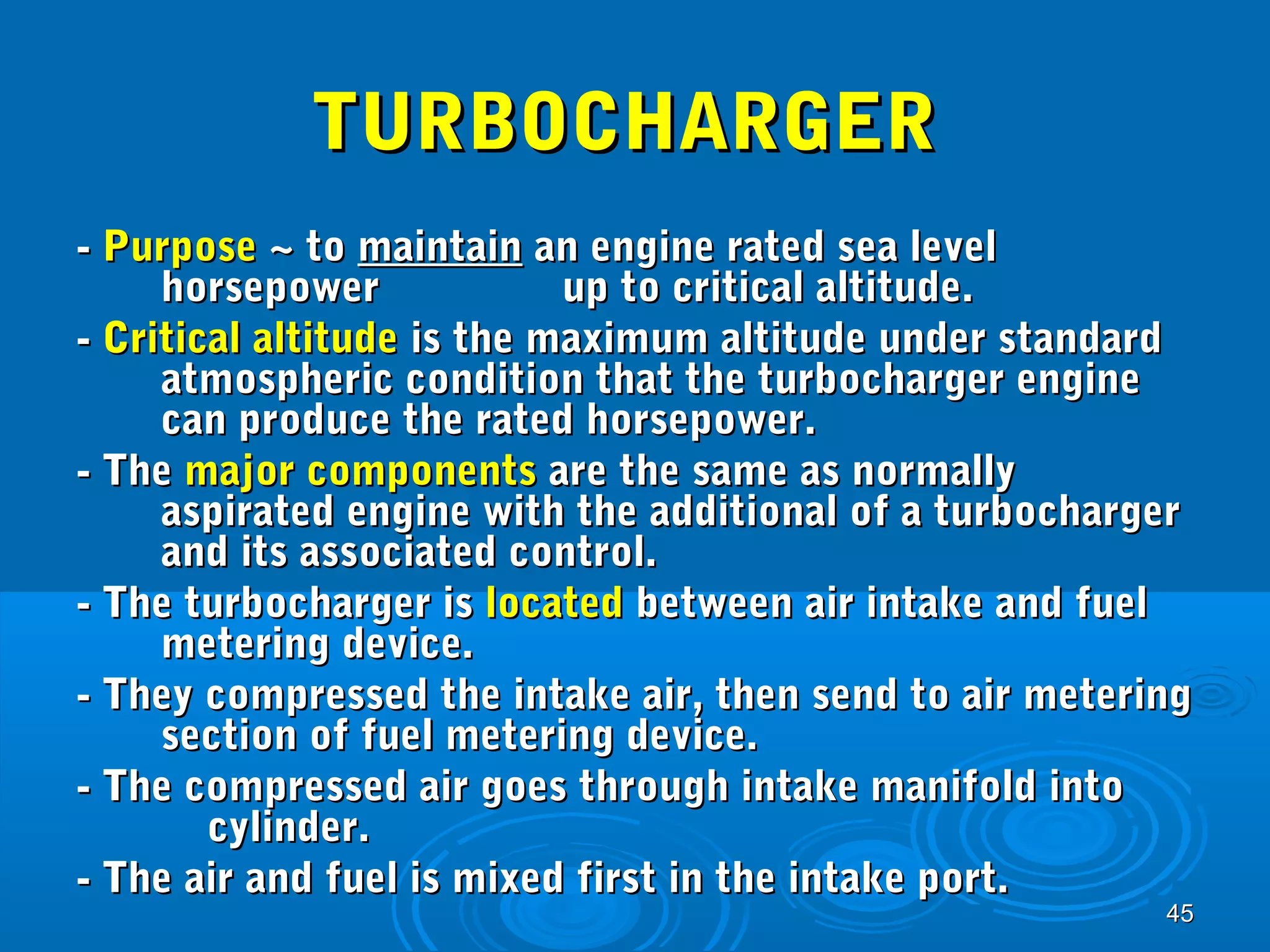4455 
TTUURRBBOOCCHHAARRGGEERR 
-- PPuurrppoossee ~~ ttoo mmaaiinnttaaiinn aann eennggiinnee rraatteedd sseeaa lleevveell 
hhoorrsseeppoowweerr uupp ttoo ccrriittiiccaall aallttiittuuddee.. 
-- CCrriittiiccaall aallttiittuuddee iiss tthhee mmaaxxiimmuumm aallttiittuuddee uunnddeerr ssttaannddaarrdd 
aattmmoosspphheerriicc ccoonnddiittiioonn tthhaatt tthhee ttuurrbboocchhaarrggeerr eennggiinnee 
ccaann pprroodduuccee tthhee rraatteedd hhoorrsseeppoowweerr.. 
-- TThhee mmaajjoorr ccoommppoonneennttss aarree tthhee ssaammee aass nnoorrmmaallllyy 
aassppiirraatteedd eennggiinnee wwiitthh tthhee aaddddiittiioonnaall ooff aa ttuurrbboocchhaarrggeerr 
aanndd iittss aassssoocciiaatteedd ccoonnttrrooll.. 
-- TThhee ttuurrbboocchhaarrggeerr iiss llooccaatteedd bbeettwweeeenn aaiirr iinnttaakkee aanndd ffuueell 
mmeetteerriinngg ddeevviiccee.. 
-- TThheeyy ccoommpprreesssseedd tthhee iinnttaakkee aaiirr,, tthheenn sseenndd ttoo aaiirr mmeetteerriinngg 
sseeccttiioonn ooff ffuueell mmeetteerriinngg ddeevviiccee.. 
-- TThhee ccoommpprreesssseedd aaiirr ggooeess tthhrroouugghh iinnttaakkee mmaanniiffoolldd iinnttoo 
ccyylliinnddeerr.. 
-- TThhee aaiirr aanndd ffuueell iiss mmiixxeedd ffiirrsstt iinn tthhee iinnttaakkee ppoorrtt.. 
 