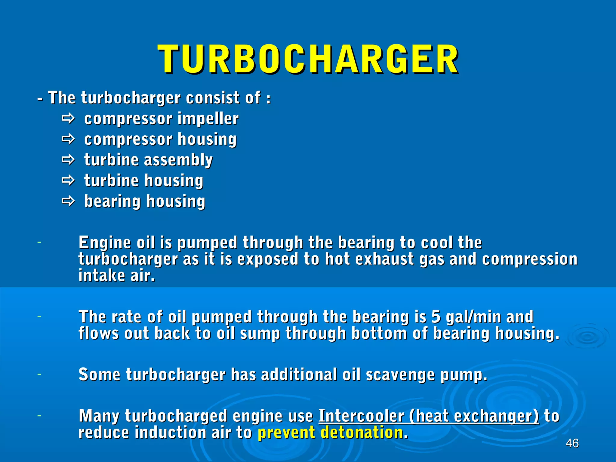 4466 
TTUURRBBOOCCHHAARRGGEERR 
-- TThhee ttuurrbboocchhaarrggeerr ccoonnssiisstt ooff :: 
 ccoommpprreessssoorr iimmppeelllleerr 
 ccoommpprreessssoorr hhoouussiinngg 
 ttuurrbbiinnee aasssseemmbbllyy 
 ttuurrbbiinnee hhoouussiinngg 
 bbeeaarriinngg hhoouussiinngg 
- EEnnggiinnee ooiill iiss ppuummppeedd tthhrroouugghh tthhee bbeeaarriinngg ttoo ccooooll tthhee 
ttuurrbboocchhaarrggeerr aass iitt iiss eexxppoosseedd ttoo hhoott eexxhhaauusstt ggaass aanndd ccoommpprreessssiioonn 
iinnttaakkee aaiirr.. 
- TThhee rraattee ooff ooiill ppuummppeedd tthhrroouugghh tthhee bbeeaarriinngg iiss 55 ggaall//mmiinn aanndd 
fflloowwss oouutt bbaacckk ttoo ooiill ssuummpp tthhrroouugghh bboottttoomm ooff bbeeaarriinngg hhoouussiinngg.. 
- SSoommee ttuurrbboocchhaarrggeerr hhaass aaddddiittiioonnaall ooiill ssccaavveennggee ppuummpp.. 
- MMaannyy ttuurrbboocchhaarrggeedd eennggiinnee uussee IInntteerrccoooolleerr ((hheeaatt eexxcchhaannggeerr)) ttoo 
rreedduuccee iinndduuccttiioonn aaiirr ttoo pprreevveenntt ddeettoonnaattiioonn.. 
 