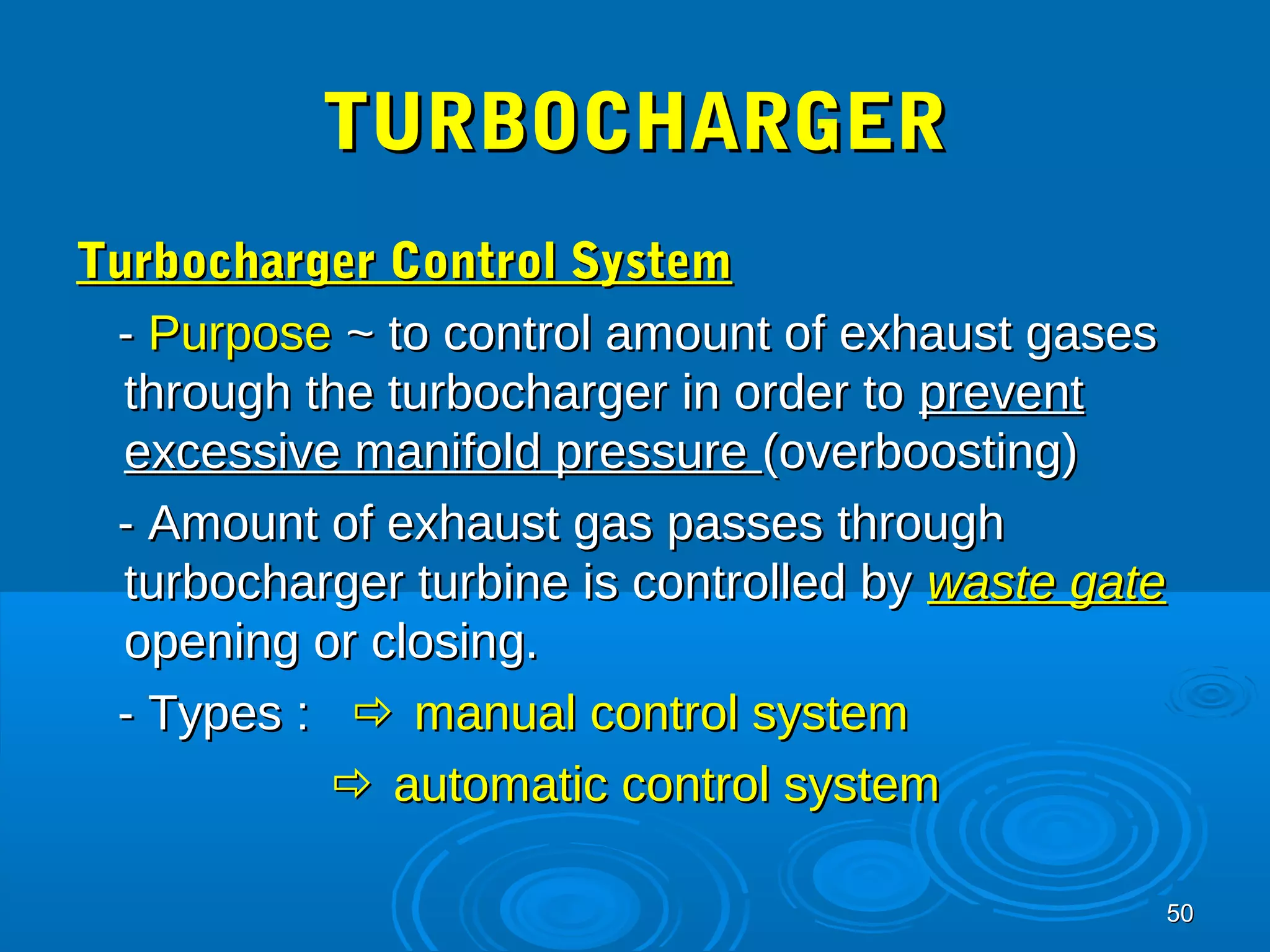 5500 
TTUURRBBOOCCHHAARRGGEERR 
TTuurrbboocchhaarrggeerr CCoonnttrrooll SSyysstteemm 
-- PPuurrppoossee ~~ ttoo ccoonnttrrooll aammoouunntt ooff eexxhhaauusstt ggaasseess 
tthhrroouugghh tthhee ttuurrbboocchhaarrggeerr iinn oorrddeerr ttoo pprreevveenntt 
eexxcceessssiivvee mmaanniiffoolldd pprreessssuurree ((oovveerrbboooossttiinngg)) 
-- AAmmoouunntt ooff eexxhhaauusstt ggaass ppaasssseess tthhrroouugghh 
ttuurrbboocchhaarrggeerr ttuurrbbiinnee iiss ccoonnttrroolllleedd bbyy wwaassttee ggaattee 
ooppeenniinngg oorr cclloossiinngg.. 
-- TTyyppeess ::  mmaannuuaall ccoonnttrrooll ssyysstteemm 
 aauuttoommaattiicc ccoonnttrrooll ssyysstteemm 
 