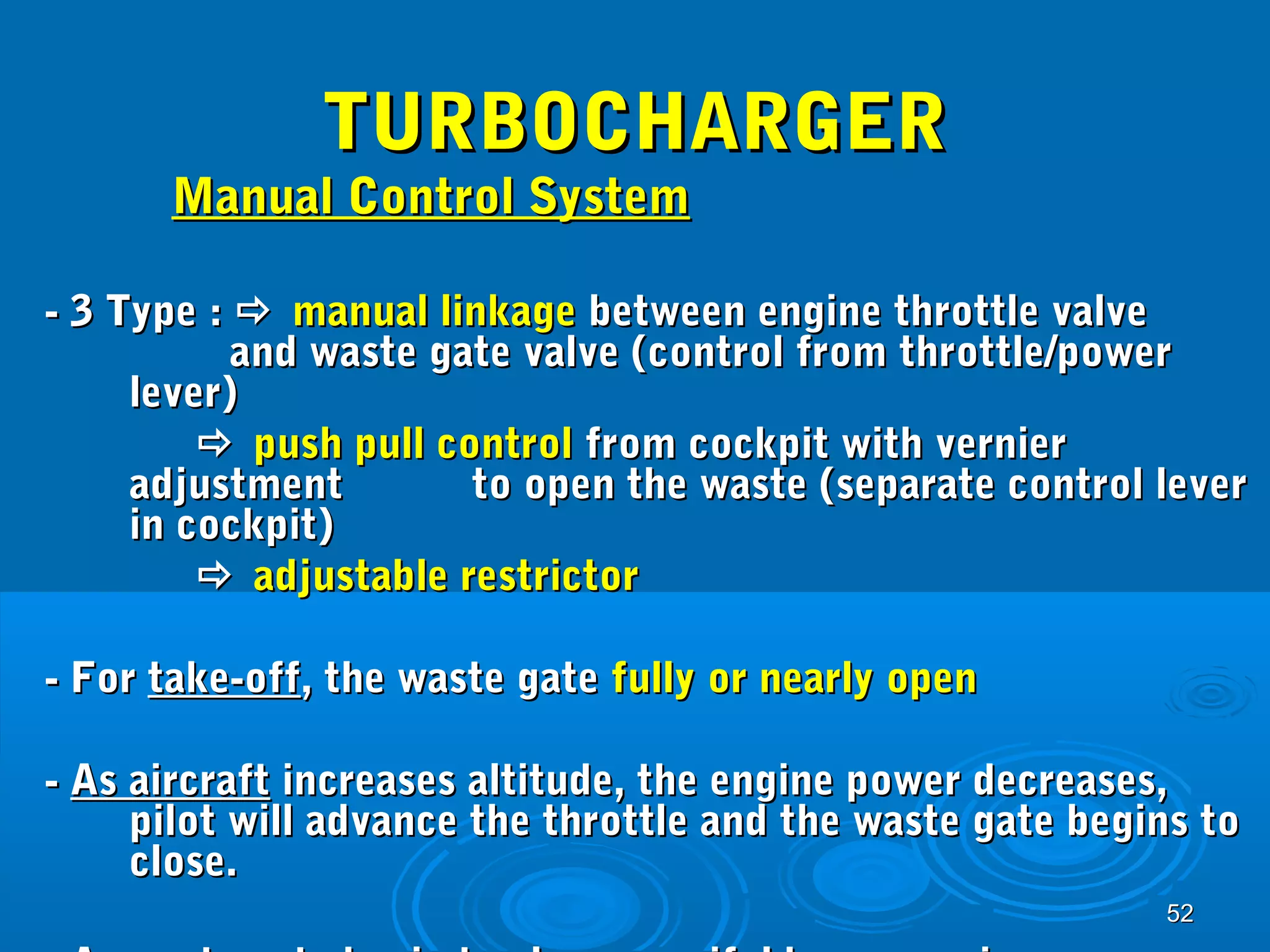 5522 
TTUURRBBOOCCHHAARRGGEERR 
MMaannuuaall CCoonnttrrooll SSyysstteemm 
-- 33 TTyyppee ::  mmaannuuaall lliinnkkaaggee bbeettwweeeenn eennggiinnee tthhrroottttllee vvaallvvee 
aanndd wwaassttee ggaattee vvaallvvee ((ccoonnttrrooll ffrroomm tthhrroottttllee//ppoowweerr 
lleevveerr)) 
 ppuusshh ppuullll ccoonnttrrooll ffrroomm ccoocckkppiitt wwiitthh vveerrnniieerr 
aaddjjuussttmmeenntt ttoo ooppeenn tthhee wwaassttee ((sseeppaarraattee ccoonnttrrooll lleevveerr 
iinn ccoocckkppiitt)) 
 aaddjjuussttaabbllee rreessttrriiccttoorr 
-- FFoorr ttaakkee--ooffff,, tthhee wwaassttee ggaattee ffuullllyy oorr nneeaarrllyy ooppeenn 
-- AAss aaiirrccrraafftt iinnccrreeaasseess aallttiittuuddee,, tthhee eennggiinnee ppoowweerr ddeeccrreeaasseess,, 
ppiilloott wwiillll aaddvvaannccee tthhee tthhrroottttllee aanndd tthhee wwaassttee ggaattee bbeeggiinnss ttoo 
cclloossee.. 
-- AAss wwaassttee ggaattee bbeeggiinn ttoo cclloossee,, mmaanniiffoolldd pprreessssuurree iinnccrreeaasseess 
 