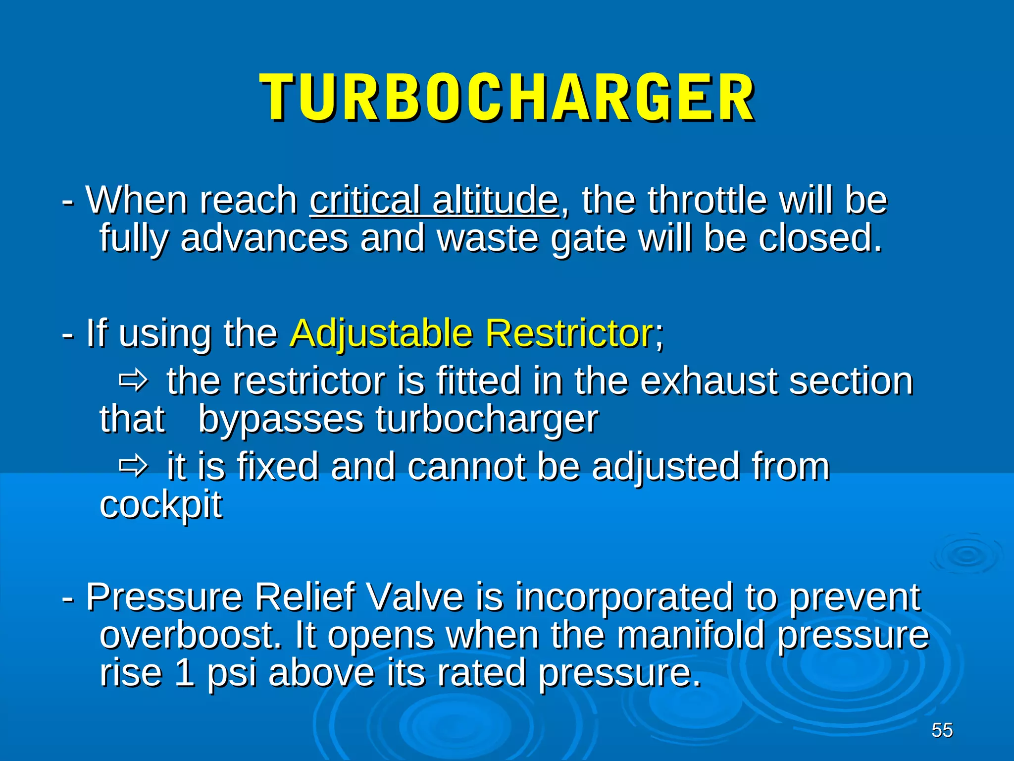 5555 
TTUURRBBOOCCHHAARRGGEERR 
-- WWhheenn rreeaacchh ccrriittiiccaall aallttiittuuddee,, tthhee tthhrroottttllee wwiillll bbee 
ffuullllyy aaddvvaanncceess aanndd wwaassttee ggaattee wwiillll bbee cclloosseedd.. 
-- IIff uussiinngg tthhee AAddjjuussttaabbllee RReessttrriiccttoorr;; 
 tthhee rreessttrriiccttoorr iiss ffiitttteedd iinn tthhee eexxhhaauusstt sseeccttiioonn 
tthhaatt bbyyppaasssseess ttuurrbboocchhaarrggeerr 
 iitt iiss ffiixxeedd aanndd ccaannnnoott bbee aaddjjuusstteedd ffrroomm 
ccoocckkppiitt 
-- PPrreessssuurree RReelliieeff VVaallvvee iiss iinnccoorrppoorraatteedd ttoo pprreevveenntt 
oovveerrbboooosstt.. IItt ooppeennss wwhheenn tthhee mmaanniiffoolldd pprreessssuurree 
rriissee 11 ppssii aabboovvee iittss rraatteedd pprreessssuurree.. 
 
