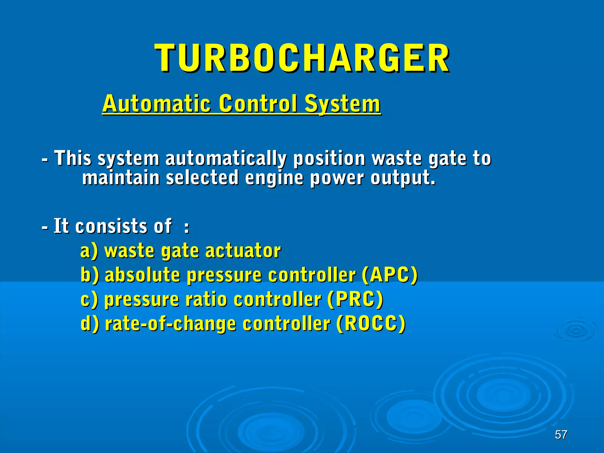 5577 
TTUURRBBOOCCHHAARRGGEERR 
AAuuttoommaattiicc CCoonnttrrooll SSyysstteemm 
-- TThhiiss ssyysstteemm aauuttoommaattiiccaallllyy ppoossiittiioonn wwaassttee ggaattee ttoo 
mmaaiinnttaaiinn sseelleecctteedd eennggiinnee ppoowweerr oouuttppuutt.. 
-- IItt ccoonnssiissttss ooff :: 
aa)) wwaassttee ggaattee aaccttuuaattoorr 
bb)) aabbssoolluuttee pprreessssuurree ccoonnttrroolllleerr ((AAPPCC)) 
cc)) pprreessssuurree rraattiioo ccoonnttrroolllleerr ((PPRRCC)) 
dd)) rraattee--ooff--cchhaannggee ccoonnttrroolllleerr ((RROOCCCC)) 
 