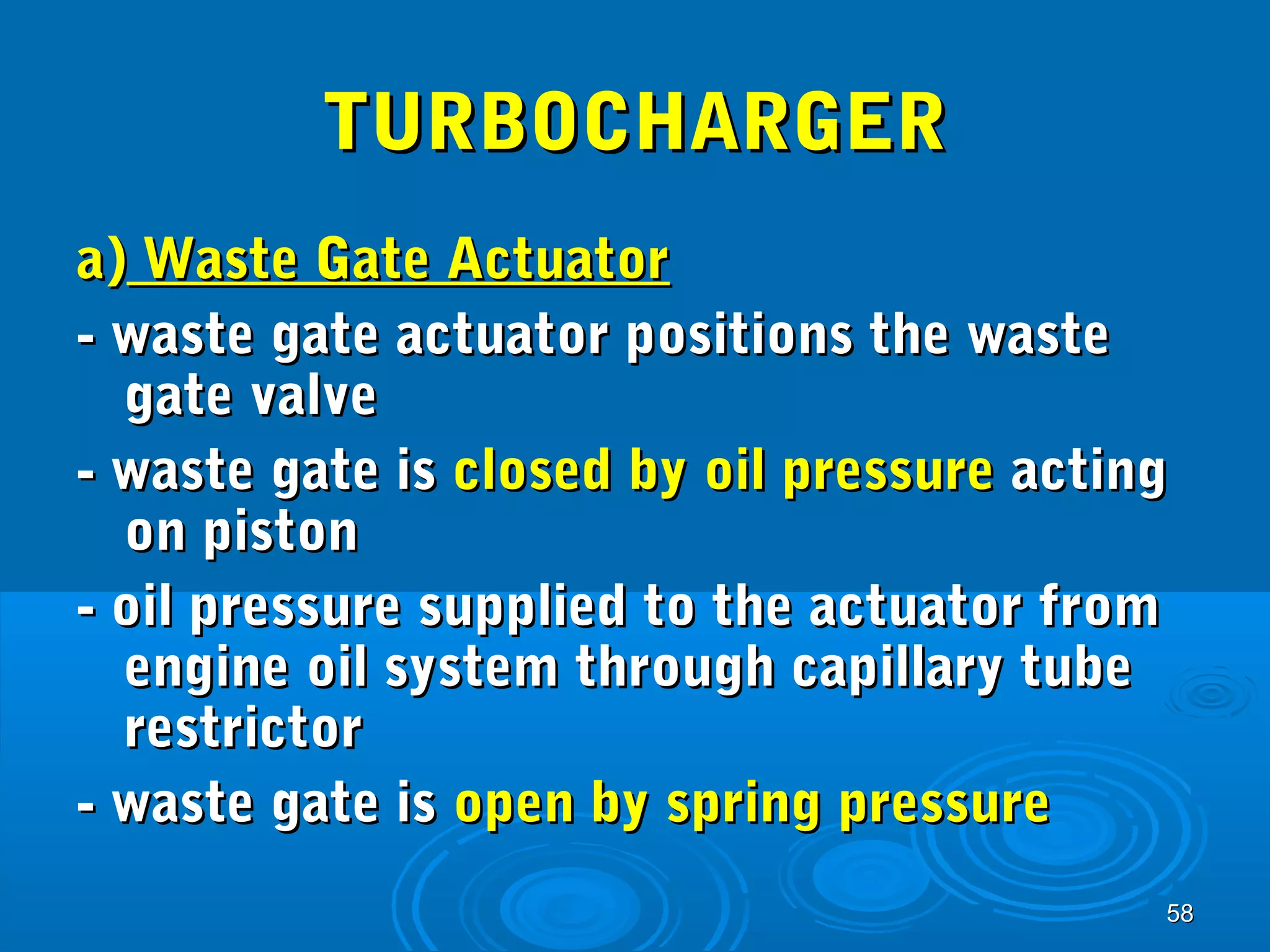 5588 
TTUURRBBOOCCHHAARRGGEERR 
aa)) WWaassttee GGaattee AAccttuuaattoorr 
-- wwaassttee ggaattee aaccttuuaattoorr ppoossiittiioonnss tthhee wwaassttee 
ggaattee vvaallvvee 
-- wwaassttee ggaattee iiss cclloosseedd bbyy ooiill pprreessssuurree aaccttiinngg 
oonn ppiissttoonn 
-- ooiill pprreessssuurree ssuupppplliieedd ttoo tthhee aaccttuuaattoorr ffrroomm 
eennggiinnee ooiill ssyysstteemm tthhrroouugghh ccaappiillllaarryy ttuubbee 
rreessttrriiccttoorr 
-- wwaassttee ggaattee iiss ooppeenn bbyy sspprriinngg pprreessssuurree 
 