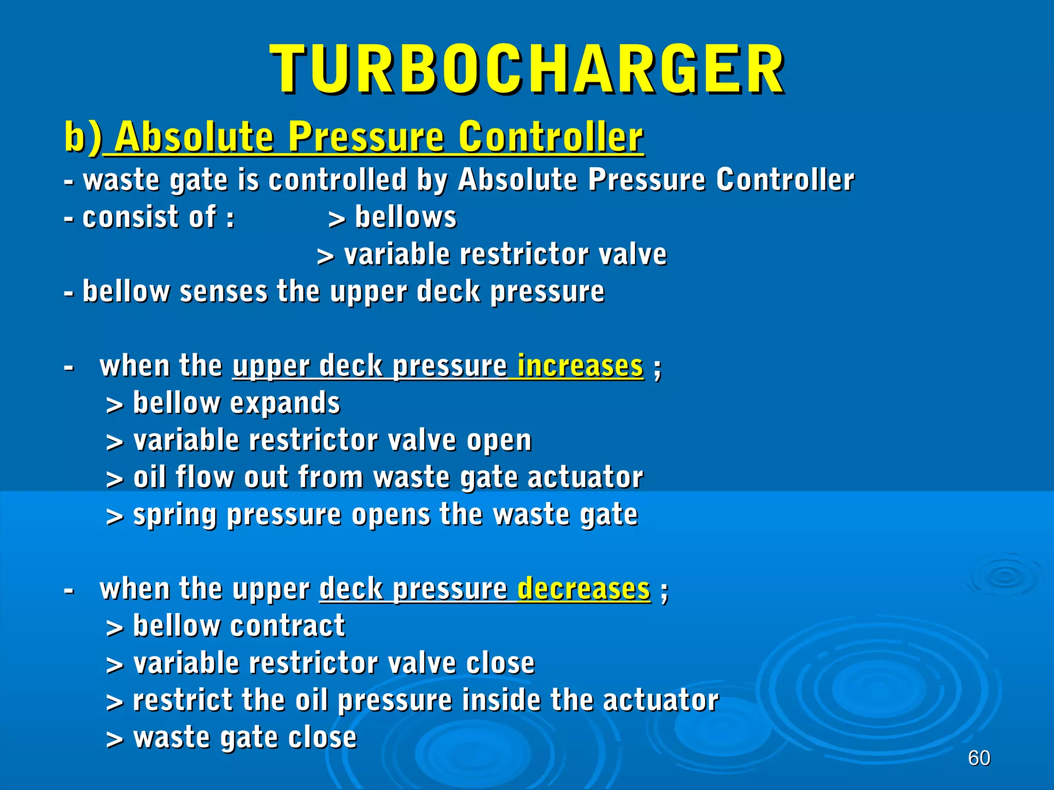 6600 
TTUURRBBOOCCHHAARRGGEERR 
bb)) AAbbssoolluuttee PPrreessssuurree CCoonnttrroolllleerr 
-- wwaassttee ggaattee iiss ccoonnttrroolllleedd bbyy AAbbssoolluuttee PPrreessssuurree CCoonnttrroolllleerr 
-- ccoonnssiisstt ooff :: >> bbeelllloowwss 
>> vvaarriiaabbllee rreessttrriiccttoorr vvaallvvee 
-- bbeellllooww sseennsseess tthhee uuppppeerr ddeecckk pprreessssuurree 
-- wwhheenn tthhee uuppppeerr ddeecckk pprreessssuurree iinnccrreeaasseess ;; 
>> bbeellllooww eexxppaannddss 
>> vvaarriiaabbllee rreessttrriiccttoorr vvaallvvee ooppeenn 
>> ooiill ffllooww oouutt ffrroomm wwaassttee ggaattee aaccttuuaattoorr 
>> sspprriinngg pprreessssuurree ooppeennss tthhee wwaassttee ggaattee 
-- wwhheenn tthhee uuppppeerr ddeecckk pprreessssuurree ddeeccrreeaasseess ;; 
>> bbeellllooww ccoonnttrraacctt 
>> vvaarriiaabbllee rreessttrriiccttoorr vvaallvvee cclloossee 
>> rreessttrriicctt tthhee ooiill pprreessssuurree iinnssiiddee tthhee aaccttuuaattoorr 
>> wwaassttee ggaattee cclloossee 
 