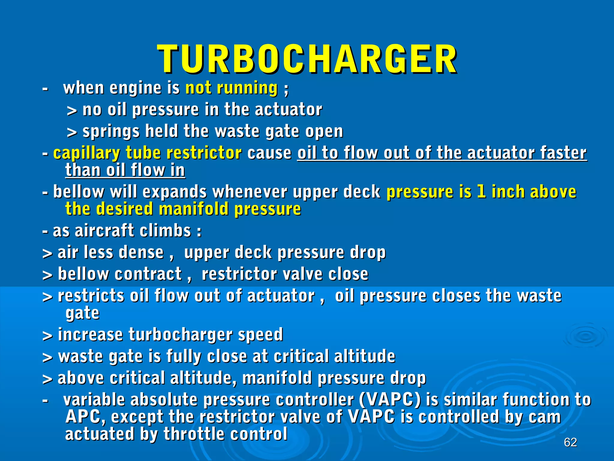 6622 
TTUURRBBOOCCHHAARRGGEERR 
-- wwhheenn eennggiinnee iiss nnoott rruunnnniinngg ;; 
>> nnoo ooiill pprreessssuurree iinn tthhee aaccttuuaattoorr 
>> sspprriinnggss hheelldd tthhee wwaassttee ggaattee ooppeenn 
-- ccaappiillllaarryy ttuubbee rreessttrriiccttoorr ccaauussee ooiill ttoo ffllooww oouutt ooff tthhee aaccttuuaattoorr ffaasstteerr 
tthhaann ooiill ffllooww iinn 
-- bbeellllooww wwiillll eexxppaannddss wwhheenneevveerr uuppppeerr ddeecckk pprreessssuurree iiss 11 iinncchh aabboovvee 
tthhee ddeessiirreedd mmaanniiffoolldd pprreessssuurree 
-- aass aaiirrccrraafftt cclliimmbbss :: 
>> aaiirr lleessss ddeennssee ,, uuppppeerr ddeecckk pprreessssuurree ddrroopp 
>> bbeellllooww ccoonnttrraacctt ,, rreessttrriiccttoorr vvaallvvee cclloossee 
>> rreessttrriiccttss ooiill ffllooww oouutt ooff aaccttuuaattoorr ,, ooiill pprreessssuurree cclloosseess tthhee wwaassttee 
ggaattee 
>> iinnccrreeaassee ttuurrbboocchhaarrggeerr ssppeeeedd 
>> wwaassttee ggaattee iiss ffuullllyy cclloossee aatt ccrriittiiccaall aallttiittuuddee 
>> aabboovvee ccrriittiiccaall aallttiittuuddee,, mmaanniiffoolldd pprreessssuurree ddrroopp 
-- vvaarriiaabbllee aabbssoolluuttee pprreessssuurree ccoonnttrroolllleerr ((VVAAPPCC)) iiss ssiimmiillaarr ffuunnccttiioonn ttoo 
AAPPCC,, eexxcceepptt tthhee rreessttrriiccttoorr vvaallvvee ooff VVAAPPCC iiss ccoonnttrroolllleedd bbyy ccaamm 
aaccttuuaatteedd bbyy tthhrroottttllee ccoonnttrrooll 
 