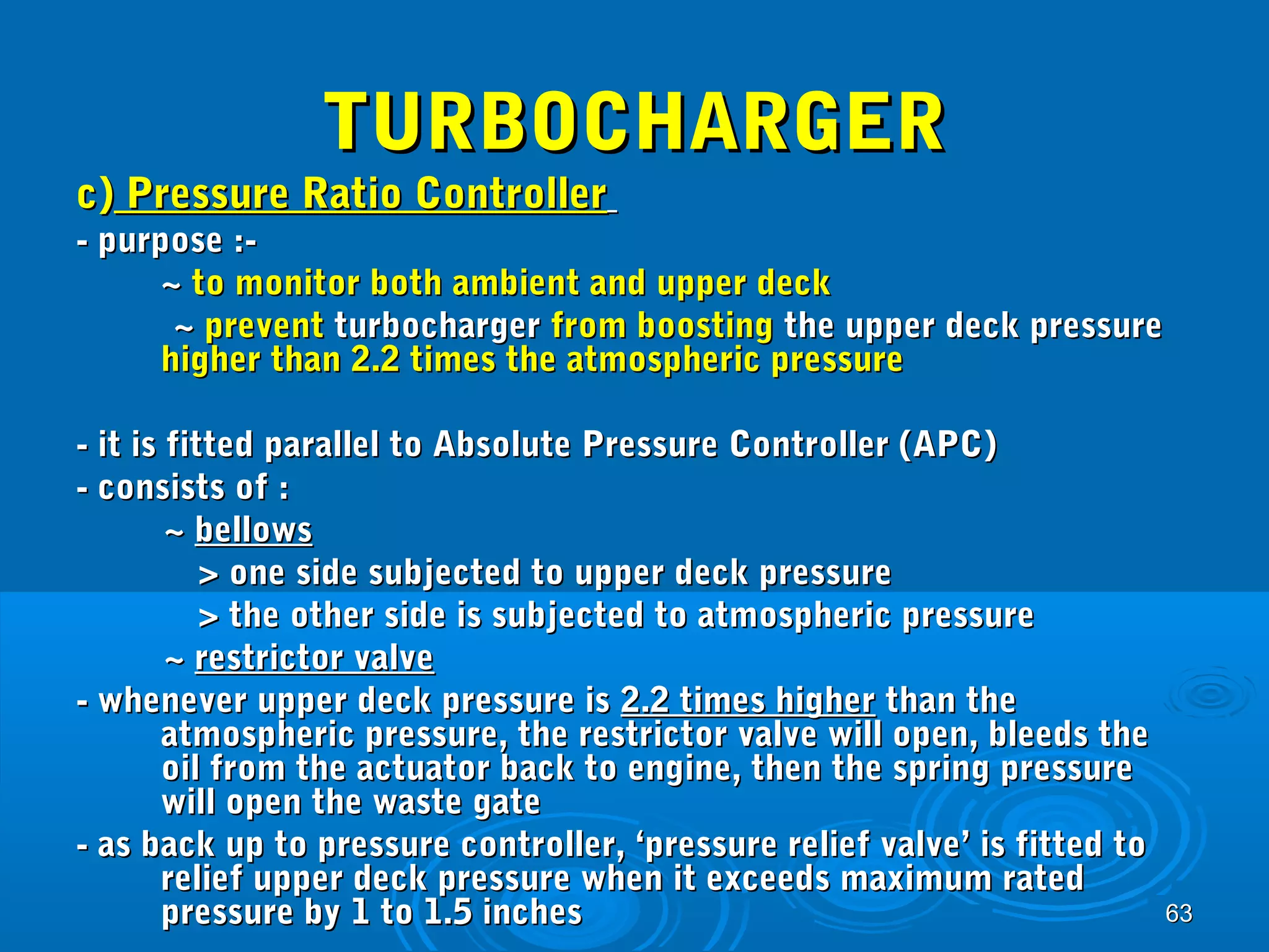 6633 
TTUURRBBOOCCHHAARRGGEERR 
cc)) PPrreessssuurree RRaattiioo CCoonnttrroolllleerr 
-- ppuurrppoossee ::-- 
~~ ttoo mmoonniittoorr bbootthh aammbbiieenntt aanndd uuppppeerr ddeecckk 
~~ pprreevveenntt ttuurrbboocchhaarrggeerr ffrroomm bboooossttiinngg tthhee uuppppeerr ddeecckk pprreessssuurree 
hhiigghheerr tthhaann 22..22 ttiimmeess tthhee aattmmoosspphheerriicc pprreessssuurree 
-- iitt iiss ffiitttteedd ppaarraalllleell ttoo AAbbssoolluuttee PPrreessssuurree CCoonnttrroolllleerr ((AAPPCC)) 
-- ccoonnssiissttss ooff :: 
~~ bbeelllloowwss 
>> oonnee ssiiddee ssuubbjjeecctteedd ttoo uuppppeerr ddeecckk pprreessssuurree 
>> tthhee ootthheerr ssiiddee iiss ssuubbjjeecctteedd ttoo aattmmoosspphheerriicc pprreessssuurree 
~~ rreessttrriiccttoorr vvaallvvee 
-- wwhheenneevveerr uuppppeerr ddeecckk pprreessssuurree iiss 22..22 ttiimmeess hhiigghheerr tthhaann tthhee 
aattmmoosspphheerriicc pprreessssuurree,, tthhee rreessttrriiccttoorr vvaallvvee wwiillll ooppeenn,, bblleeeeddss tthhee 
ooiill ffrroomm tthhee aaccttuuaattoorr bbaacckk ttoo eennggiinnee,, tthheenn tthhee sspprriinngg pprreessssuurree 
wwiillll ooppeenn tthhee wwaassttee ggaattee 
-- aass bbaacckk uupp ttoo pprreessssuurree ccoonnttrroolllleerr,, ‘‘pprreessssuurree rreelliieeff vvaallvvee’’ iiss ffiitttteedd ttoo 
rreelliieeff uuppppeerr ddeecckk pprreessssuurree wwhheenn iitt eexxcceeeeddss mmaaxxiimmuumm rraatteedd 
pprreessssuurree bbyy 11 ttoo 11..55 iinncchheess 
 