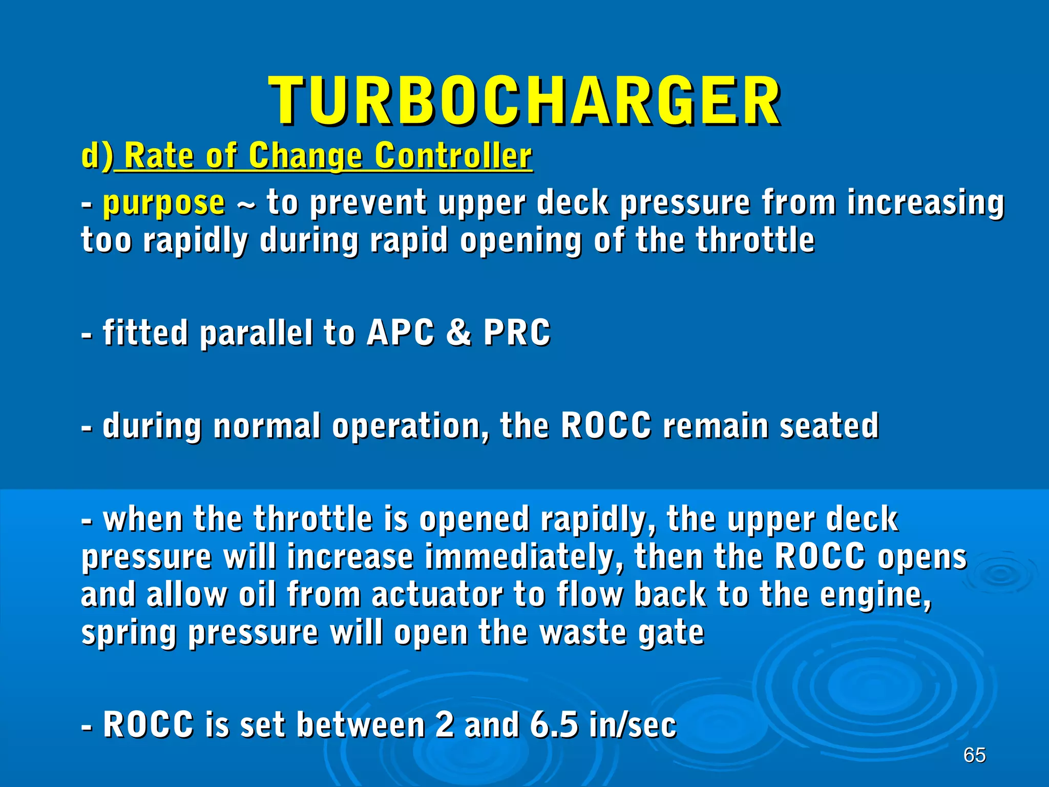 6655 
TTUURRBBOOCCHHAARRGGEERR 
dd)) RRaattee ooff CChhaannggee CCoonnttrroolllleerr 
-- ppuurrppoossee ~~ ttoo pprreevveenntt uuppppeerr ddeecckk pprreessssuurree ffrroomm iinnccrreeaassiinngg 
ttoooo rraappiiddllyy dduurriinngg rraappiidd ooppeenniinngg ooff tthhee tthhrroottttllee 
-- ffiitttteedd ppaarraalllleell ttoo AAPPCC && PPRRCC 
-- dduurriinngg nnoorrmmaall ooppeerraattiioonn,, tthhee RROOCCCC rreemmaaiinn sseeaatteedd 
-- wwhheenn tthhee tthhrroottttllee iiss ooppeenneedd rraappiiddllyy,, tthhee uuppppeerr ddeecckk 
pprreessssuurree wwiillll iinnccrreeaassee iimmmmeeddiiaatteellyy,, tthheenn tthhee RROOCCCC ooppeennss 
aanndd aallllooww ooiill ffrroomm aaccttuuaattoorr ttoo ffllooww bbaacckk ttoo tthhee eennggiinnee,, 
sspprriinngg pprreessssuurree wwiillll ooppeenn tthhee wwaassttee ggaattee 
-- RROOCCCC iiss sseett bbeettwweeeenn 22 aanndd 66..55 iinn//sseecc 
 