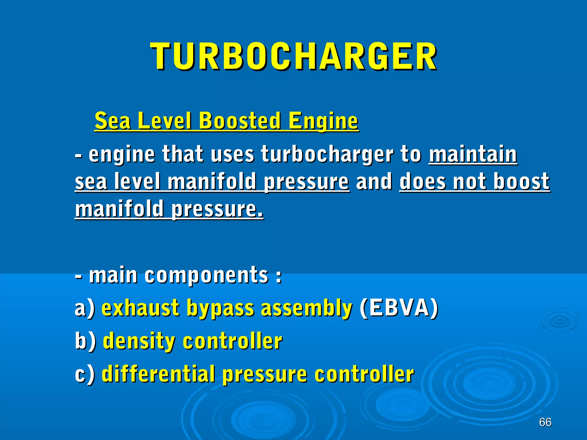 6666 
TTUURRBBOOCCHHAARRGGEERR 
SSeeaa LLeevveell BBoooosstteedd EEnnggiinnee 
-- eennggiinnee tthhaatt uusseess ttuurrbboocchhaarrggeerr ttoo mmaaiinnttaaiinn 
sseeaa lleevveell mmaanniiffoolldd pprreessssuurree aanndd ddooeess nnoott bboooosstt 
mmaanniiffoolldd pprreessssuurree.. 
-- mmaaiinn ccoommppoonneennttss :: 
aa)) eexxhhaauusstt bbyyppaassss aasssseemmbbllyy ((EEBBVVAA)) 
bb)) ddeennssiittyy ccoonnttrroolllleerr 
cc)) ddiiffffeerreennttiiaall pprreessssuurree ccoonnttrroolllleerr 
 