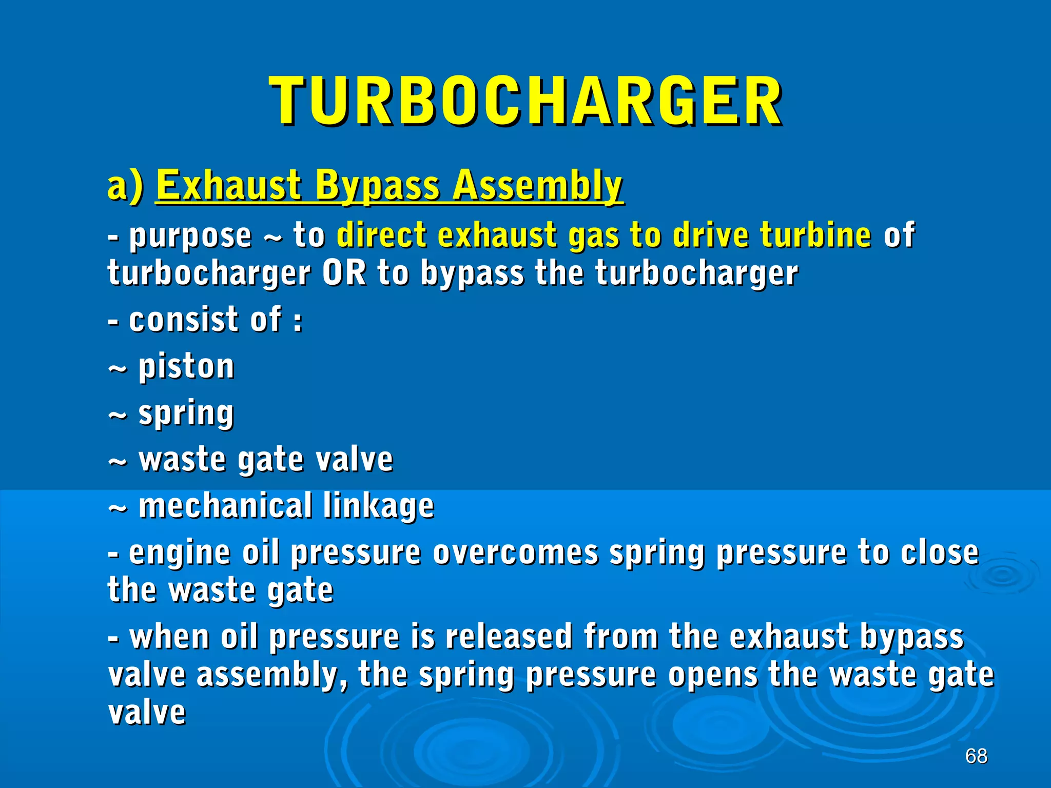 6688 
TTUURRBBOOCCHHAARRGGEERR 
aa)) EExxhhaauusstt BByyppaassss AAsssseemmbbllyy 
-- ppuurrppoossee ~~ ttoo ddiirreecctt eexxhhaauusstt ggaass ttoo ddrriivvee ttuurrbbiinnee ooff 
ttuurrbboocchhaarrggeerr OORR ttoo bbyyppaassss tthhee ttuurrbboocchhaarrggeerr 
-- ccoonnssiisstt ooff :: 
~~ ppiissttoonn 
~~ sspprriinngg 
~~ wwaassttee ggaattee vvaallvvee 
~~ mmeecchhaanniiccaall lliinnkkaaggee 
-- eennggiinnee ooiill pprreessssuurree oovveerrccoommeess sspprriinngg pprreessssuurree ttoo cclloossee 
tthhee wwaassttee ggaattee 
-- wwhheenn ooiill pprreessssuurree iiss rreelleeaasseedd ffrroomm tthhee eexxhhaauusstt bbyyppaassss 
vvaallvvee aasssseemmbbllyy,, tthhee sspprriinngg pprreessssuurree ooppeennss tthhee wwaassttee ggaattee 
vvaallvvee 
 