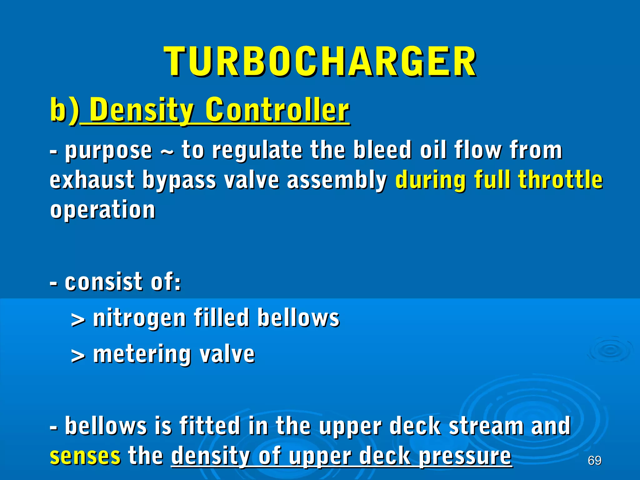6699 
TTUURRBBOOCCHHAARRGGEERR 
bb)) DDeennssiittyy CCoonnttrroolllleerr 
-- ppuurrppoossee ~~ ttoo rreegguullaattee tthhee bblleeeedd ooiill ffllooww ffrroomm 
eexxhhaauusstt bbyyppaassss vvaallvvee aasssseemmbbllyy dduurriinngg ffuullll tthhrroottttllee 
ooppeerraattiioonn 
-- ccoonnssiisstt ooff:: 
>> nniittrrooggeenn ffiilllleedd bbeelllloowwss 
>> mmeetteerriinngg vvaallvvee 
-- bbeelllloowwss iiss ffiitttteedd iinn tthhee uuppppeerr ddeecckk ssttrreeaamm aanndd 
sseennsseess tthhee ddeennssiittyy ooff uuppppeerr ddeecckk pprreessssuurree 
 