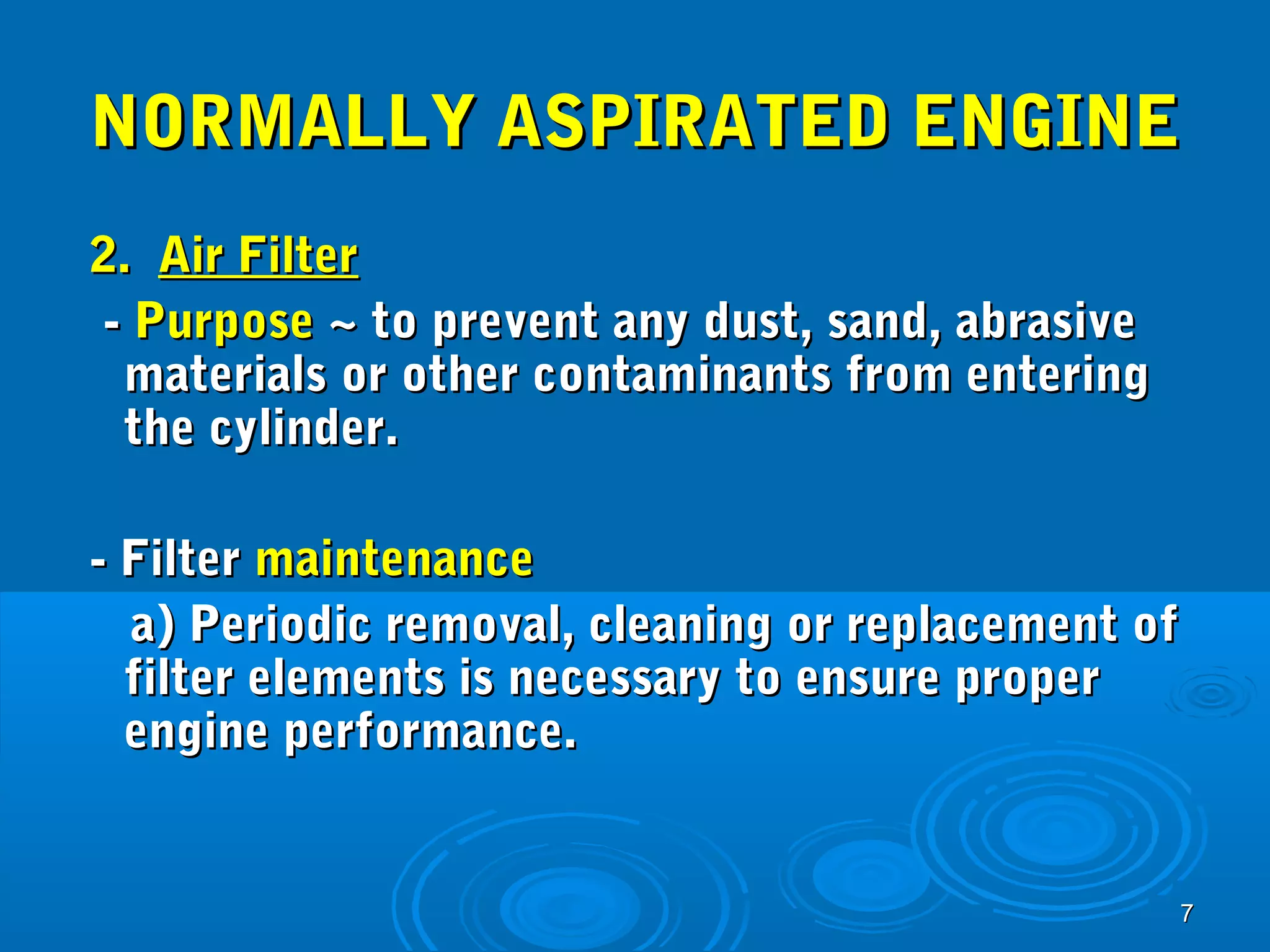 NNOORRMMAALLLLYY AASSPPIIRRAATTEEDD EENNGGIINNEE 
22.. AAiirr FFiilltteerr 
-- PPuurrppoossee ~~ ttoo pprreevveenntt aannyy dduusstt,, ssaanndd,, aabbrraassiivvee 
mmaatteerriiaallss oorr ootthheerr ccoonnttaammiinnaannttss ffrroomm eenntteerriinngg 
tthhee ccyylliinnddeerr.. 
77 
-- FFiilltteerr mmaaiinntteennaannccee 
aa)) PPeerriiooddiicc rreemmoovvaall,, cclleeaanniinngg oorr rreeppllaacceemmeenntt ooff 
ffiilltteerr eelleemmeennttss iiss nneecceessssaarryy ttoo eennssuurree pprrooppeerr 
eennggiinnee ppeerrffoorrmmaannccee.. 
 
