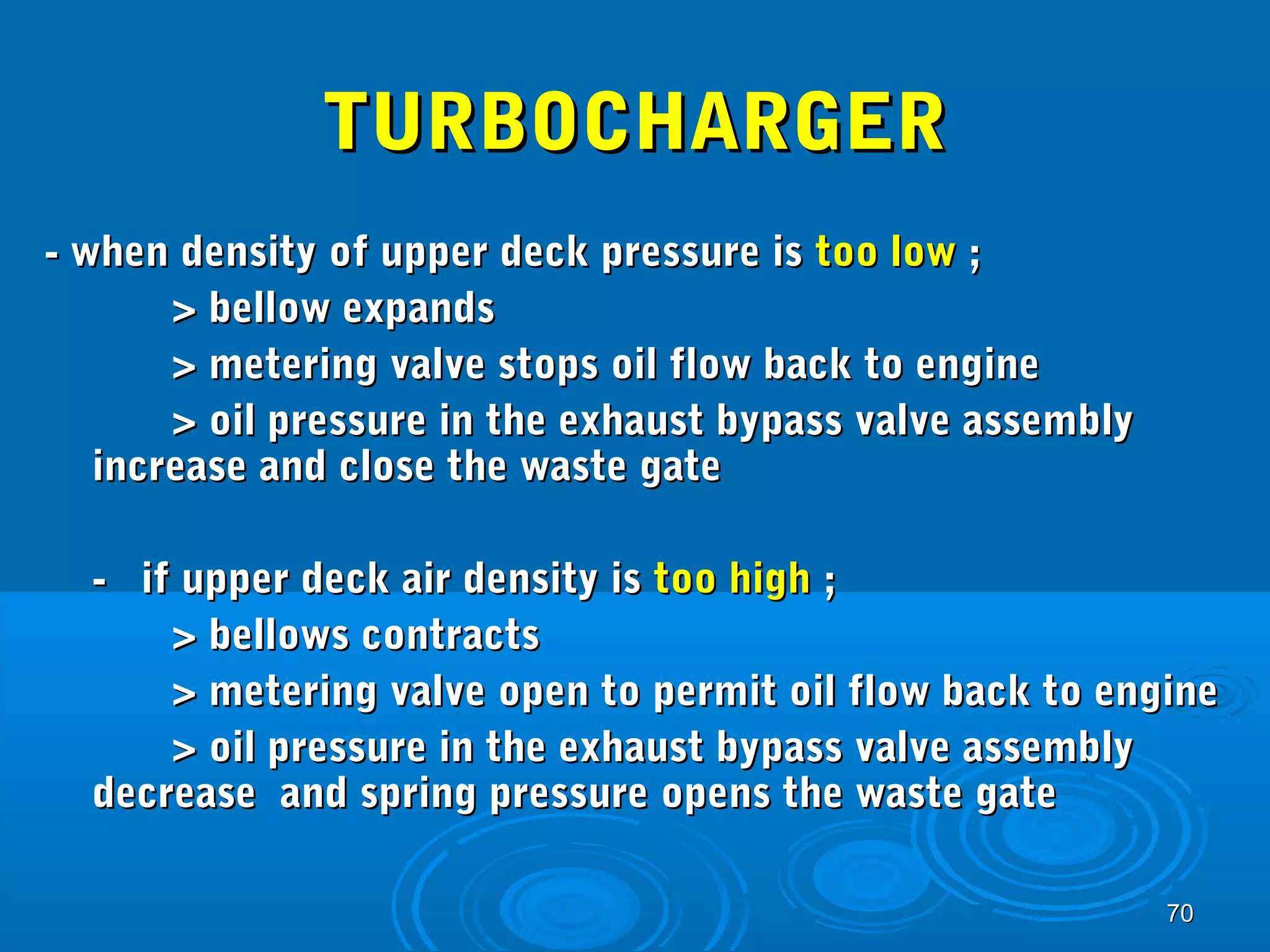 7700 
TTUURRBBOOCCHHAARRGGEERR 
-- wwhheenn ddeennssiittyy ooff uuppppeerr ddeecckk pprreessssuurree iiss ttoooo llooww ;; 
>> bbeellllooww eexxppaannddss 
>> mmeetteerriinngg vvaallvvee ssttooppss ooiill ffllooww bbaacckk ttoo eennggiinnee 
>> ooiill pprreessssuurree iinn tthhee eexxhhaauusstt bbyyppaassss vvaallvvee aasssseemmbbllyy 
iinnccrreeaassee aanndd cclloossee tthhee wwaassttee ggaattee 
-- iiff uuppppeerr ddeecckk aaiirr ddeennssiittyy iiss ttoooo hhiigghh ;; 
>> bbeelllloowwss ccoonnttrraaccttss 
>> mmeetteerriinngg vvaallvvee ooppeenn ttoo ppeerrmmiitt ooiill ffllooww bbaacckk ttoo eennggiinnee 
>> ooiill pprreessssuurree iinn tthhee eexxhhaauusstt bbyyppaassss vvaallvvee aasssseemmbbllyy 
ddeeccrreeaassee aanndd sspprriinngg pprreessssuurree ooppeennss tthhee wwaassttee ggaattee 
 