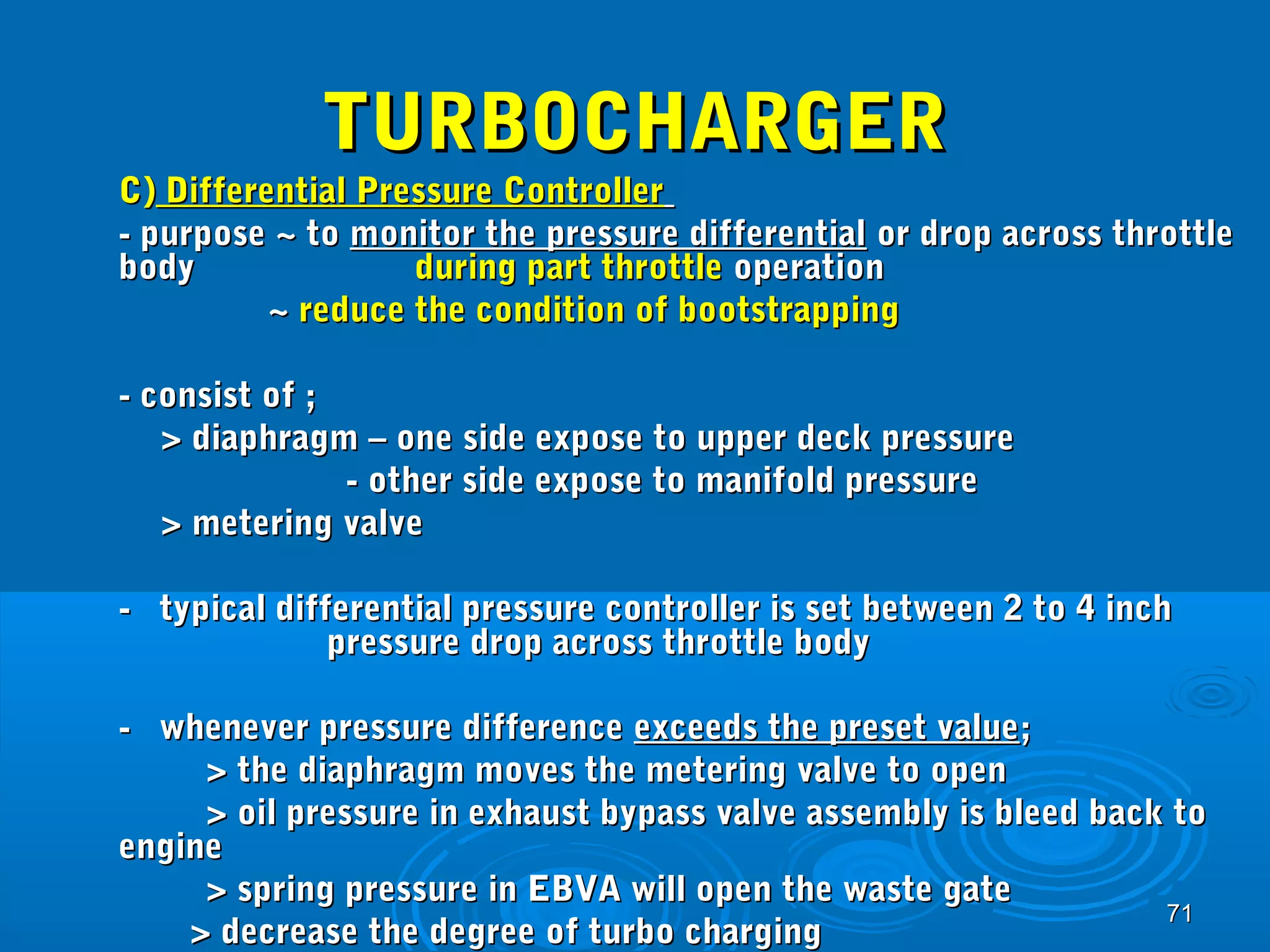 7711 
TTUURRBBOOCCHHAARRGGEERR 
CC)) DDiiffffeerreennttiiaall PPrreessssuurree CCoonnttrroolllleerr 
-- ppuurrppoossee ~~ ttoo mmoonniittoorr tthhee pprreessssuurree ddiiffffeerreennttiiaall oorr ddrroopp aaccrroossss tthhrroottttllee 
bbooddyy dduurriinngg ppaarrtt tthhrroottttllee ooppeerraattiioonn 
~~ rreedduuccee tthhee ccoonnddiittiioonn ooff bboooottssttrraappppiinngg 
-- ccoonnssiisstt ooff ;; 
>> ddiiaapphhrraaggmm –– oonnee ssiiddee eexxppoossee ttoo uuppppeerr ddeecckk pprreessssuurree 
-- ootthheerr ssiiddee eexxppoossee ttoo mmaanniiffoolldd pprreessssuurree 
>> mmeetteerriinngg vvaallvvee 
-- ttyyppiiccaall ddiiffffeerreennttiiaall pprreessssuurree ccoonnttrroolllleerr iiss sseett bbeettwweeeenn 22 ttoo 44 iinncchh 
pprreessssuurree ddrroopp aaccrroossss tthhrroottttllee bbooddyy 
-- wwhheenneevveerr pprreessssuurree ddiiffffeerreennccee eexxcceeeeddss tthhee pprreesseett vvaalluuee;; 
>> tthhee ddiiaapphhrraaggmm mmoovveess tthhee mmeetteerriinngg vvaallvvee ttoo ooppeenn 
>> ooiill pprreessssuurree iinn eexxhhaauusstt bbyyppaassss vvaallvvee aasssseemmbbllyy iiss bblleeeedd bbaacckk ttoo 
eennggiinnee 
>> sspprriinngg pprreessssuurree iinn EEBBVVAA wwiillll ooppeenn tthhee wwaassttee ggaattee 
>> ddeeccrreeaassee tthhee ddeeggrreeee ooff ttuurrbboo cchhaarrggiinngg 
 