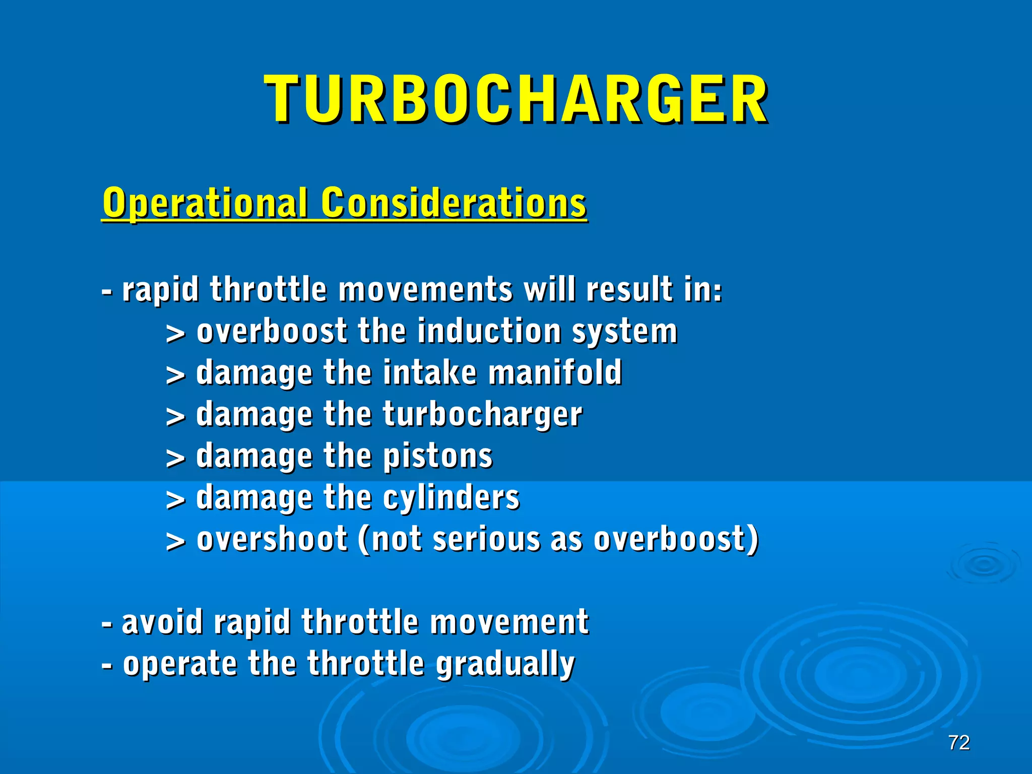 7722 
TTUURRBBOOCCHHAARRGGEERR 
OOppeerraattiioonnaall CCoonnssiiddeerraattiioonnss 
-- rraappiidd tthhrroottttllee mmoovveemmeennttss wwiillll rreessuulltt iinn:: 
>> oovveerrbboooosstt tthhee iinndduuccttiioonn ssyysstteemm 
>> ddaammaaggee tthhee iinnttaakkee mmaanniiffoolldd 
>> ddaammaaggee tthhee ttuurrbboocchhaarrggeerr 
>> ddaammaaggee tthhee ppiissttoonnss 
>> ddaammaaggee tthhee ccyylliinnddeerrss 
>> oovveerrsshhoooott ((nnoott sseerriioouuss aass oovveerrbboooosstt)) 
-- aavvooiidd rraappiidd tthhrroottttllee mmoovveemmeenntt 
-- ooppeerraattee tthhee tthhrroottttllee ggrraadduuaallllyy 
 