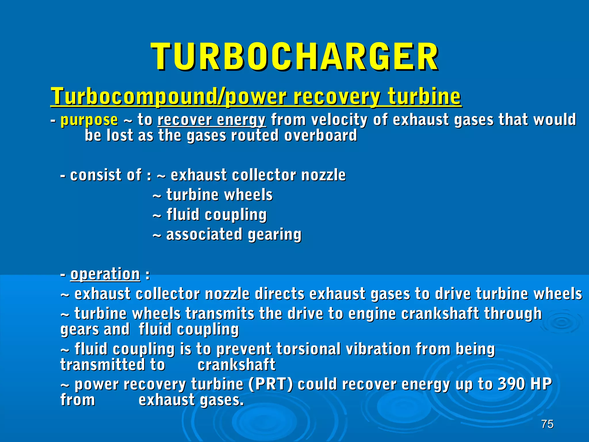 7755 
TTUURRBBOOCCHHAARRGGEERR 
TTuurrbbooccoommppoouunndd//ppoowweerr rreeccoovveerryy ttuurrbbiinnee 
-- ppuurrppoossee ~~ ttoo rreeccoovveerr eenneerrggyy ffrroomm vveelloocciittyy ooff eexxhhaauusstt ggaasseess tthhaatt wwoouulldd 
bbee lloosstt aass tthhee ggaasseess rroouutteedd oovveerrbbooaarrdd 
-- ccoonnssiisstt ooff :: ~~ eexxhhaauusstt ccoolllleeccttoorr nnoozzzzllee 
~~ ttuurrbbiinnee wwhheeeellss 
~~ fflluuiidd ccoouupplliinngg 
~~ aassssoocciiaatteedd ggeeaarriinngg 
-- ooppeerraattiioonn :: 
~~ eexxhhaauusstt ccoolllleeccttoorr nnoozzzzllee ddiirreeccttss eexxhhaauusstt ggaasseess ttoo ddrriivvee ttuurrbbiinnee wwhheeeellss 
~~ ttuurrbbiinnee wwhheeeellss ttrraannssmmiittss tthhee ddrriivvee ttoo eennggiinnee ccrraannkksshhaafftt tthhrroouugghh 
ggeeaarrss aanndd fflluuiidd ccoouupplliinngg 
~~ fflluuiidd ccoouupplliinngg iiss ttoo pprreevveenntt ttoorrssiioonnaall vviibbrraattiioonn ffrroomm bbeeiinngg 
ttrraannssmmiitttteedd ttoo ccrraannkksshhaafftt 
~~ ppoowweerr rreeccoovveerryy ttuurrbbiinnee ((PPRRTT)) ccoouulldd rreeccoovveerr eenneerrggyy uupp ttoo 339900 HHPP 
ffrroomm eexxhhaauusstt ggaasseess.. 
 