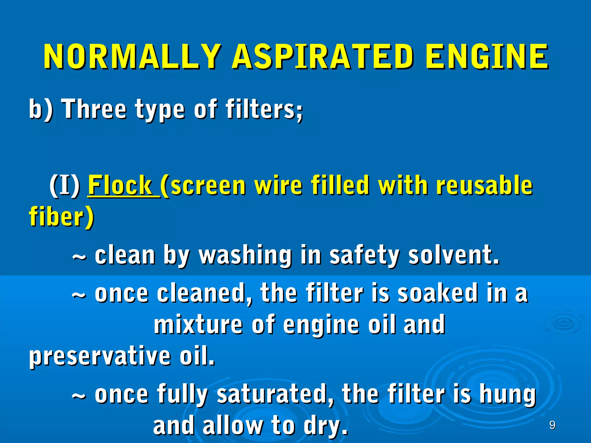 NNOORRMMAALLLLYY AASSPPIIRRAATTEEDD EENNGGIINNEE 
bb)) TThhrreeee ttyyppee ooff ffiilltteerrss;; 
99 
((II)) FFlloocckk ((ssccrreeeenn wwiirree ffiilllleedd wwiitthh rreeuussaabbllee 
ffiibbeerr)) 
~~ cclleeaann bbyy wwaasshhiinngg iinn ssaaffeettyy ssoollvveenntt.. 
~~ oonnccee cclleeaanneedd,, tthhee ffiilltteerr iiss ssooaakkeedd iinn aa 
mmiixxttuurree ooff eennggiinnee ooiill aanndd 
pprreesseerrvvaattiivvee ooiill.. 
~~ oonnccee ffuullllyy ssaattuurraatteedd,, tthhee ffiilltteerr iiss hhuunngg 
aanndd aallllooww ttoo ddrryy.. 
 