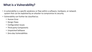 What is a Vulnerability?
• A vulnerability is a specific weakness or flaw within a software, hardware, or network
system that can be exploited by an attacker to compromise its security.
• Vulnerability can further be classified as:
• Human Error
• Design Flaws
• Configuration Issues
• Third-party Components
• Unpatched Software
• Zero-day Vulnerabilities
 