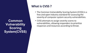 What is CVSS ?
• The Common Vulnerability Scoring System (CVSS) is a
free and open industry standard for assessing the
severity of computer system security vulnerabilities.
• CVSS attempts to assign severity scores to
vulnerabilities, allowing responders to prioritize
responses and resources according to threat.
Common
Vulnerability
Scoring
System(CVSS)
 