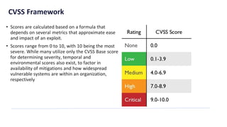CVSS Framework
• Scores are calculated based on a formula that
depends on several metrics that approximate ease
and impact of an exploit.
• Scores range from 0 to 10, with 10 being the most
severe. While many utilize only the CVSS Base score
for determining severity, temporal and
environmental scores also exist, to factor in
availability of mitigations and how widespread
vulnerable systems are within an organization,
respectively
 