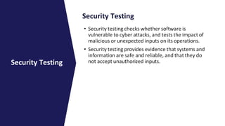 Security Testing
• Security testing checks whether software is
vulnerable to cyber attacks, and tests the impact of
malicious or unexpected inputs on its operations.
• Security testing provides evidence that systems and
information are safe and reliable, and that they do
not accept unauthorized inputs.
Security Testing
 