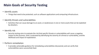 Main Goals of Security Testing
• Identify assets
• Things that need to be protected, such as software applications and computing infrastructure.
• Identify threats and vulnerabilities
• Activities that can cause damage to an asset, or weaknesses in one or more assets that can be exploited
by attackers.
• Identify risk
• Security testing aims to evaluate the risk that specific threats or vulnerabilities will cause a negative
impact to the business. Risk is evaluated by identifying the severity of a threat or vulnerability, and the
likelihood and impact of exploitation.
• Perform remediation
• It provides actionable guidance for remediating vulnerabilities discovered, and can verify that
vulnerabilities were successfully fixed.
 