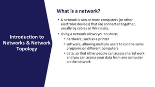 What is a network?
• A network is two or more computers (or other
electronic devices) that are connected together,
usually by cables or Wirelessly.
• Using a network allows you to share:
• hardware, such as a printer
• software, allowing multiple users to run the same
programs on different computers
• data, so that other people can access shared work
and you can access your data from any computer
on the network
Introduction to
Networks & Network
Topology
 