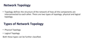 Network Topology
• Topology defines the structure of the network of how all the components are
interconnected to each other. There are two types of topology: physical and logical
topology.
Types of Network Topology
• Physical Topology
• Logical Topology
Both these types can be further classified.
 