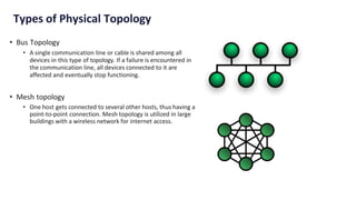 Types of Physical Topology
• Bus Topology
• A single communication line or cable is shared among all
devices in this type of topology. If a failure is encountered in
the communication line, all devices connected to it are
affected and eventually stop functioning.
• Mesh topology
• One host gets connected to several other hosts, thus having a
point-to-point connection. Mesh topology is utilized in large
buildings with a wireless network for internet access.
 