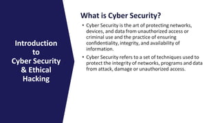 What is Cyber Security?
• Cyber Security is the art of protecting networks,
devices, and data from unauthorized access or
criminal use and the practice of ensuring
confidentiality, integrity, and availability of
information.
• Cyber Security refers to a set of techniques used to
protect the integrity of networks, programs and data
from attack, damage or unauthorized access.
Introduction
to
Cyber Security
& Ethical
Hacking
 