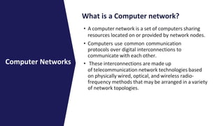 What is a Computer network?
• A computer network is a set of computers sharing
resources located on or provided by network nodes.
• Computers use common communication
protocols over digital interconnections to
communicate with each other.
• These interconnections are made up
of telecommunication network technologies based
on physically wired, optical, and wireless radio-
frequency methods that may be arranged in a variety
of network topologies.
Computer Networks
 