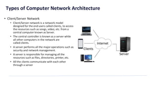 Types of Computer Network Architecture
• Client/Server Network
• Client/Server network is a network model
designed for the end users called clients, to access
the resources such as songs, video, etc. from a
central computer known as Server.
• The central controller is known as a server while
all other computers in the network are
called clients.
• A server performs all the major operations such as
security and network management.
• A server is responsible for managing all the
resources such as files, directories, printer, etc.
• All the clients communicate with each other
through a server
 